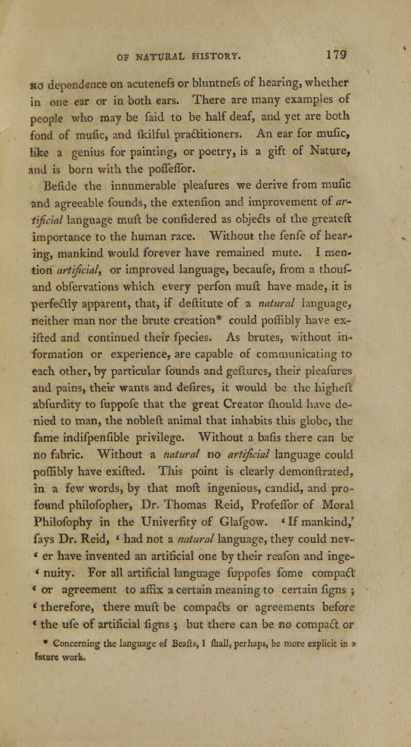 no dependence on acutenefs or bluntnefs of hearing, whether in one ear or in both ears. There are many examples of people who may be faid to be half deaf, and yet are both fond of mufic, and fkilful prattitioners. An ear for mufxc, like a genius for painting, or poetry, is a gift of Nature, and is born with the pofieflor. Befide the innumerable plealures we derive from mufic and agreeable founds, the extenfion and improvement of ar- tificial language muft be confidered as objects of the greateft importance to the human race. Without the fenfe of hear- ing, mankind would forever have remained mute. I men- tion artificial^ or improved language, becaufe, from a thouf- and obfervations which every perfon muft have made, it is perfectly apparent, that, if deftitute of a natural language, neither man nor the brute creation* could poflibly have ex- ifted and continued their fpecies. As brutes, without in- formation or experience, are capable of communicating to each other, by particular founds and gefturcs, their pleafures and pains, their wants and defires, it would be the higheft abfurdity to fuppofe that the great Creator fhould have de- nied to man, the nobleft animal that inhabits this globe, the fame indifpenfible privilege. Without a bafis there can be no fabric. Without a natural no artificial language could poflibly have exifted. This point is clearly demonftrated, in a few words, by that moft ingenious, candid, and pro- found philofopher, Dr. Thomas Reid, Profeffor of Moral Philofophy in the Univerfity of Glafgow. * If mankind,' fays Dr. Reid, ' had not a natural language, they could nev- « er have invented an artificial one by their reafon and inge- < nuity. For all artificial language fuppofes fome compact « or agreement to affix a certain meaning to certain figns j * therefore, there muft be compacts or agreements before * the ufe of artificial figns ; but there can be no compact or • Concerning the language of Beafts, I fhall, perhaps, be more explicit in 3 future work.