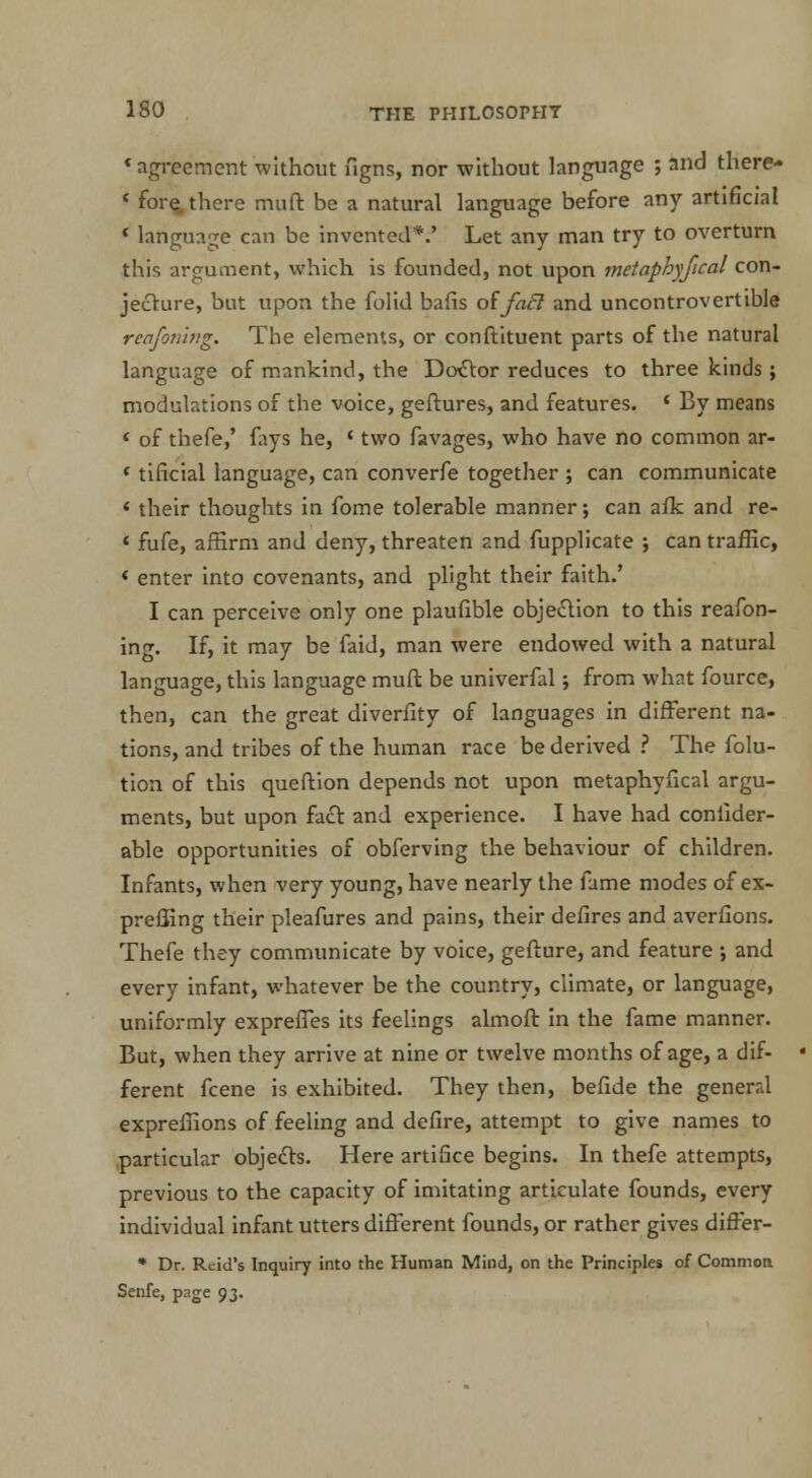 « agreement without figns, nor without language ; and there* < fore, there muft be a natural language before any artificial * language can be invented*.' Let any man try to overturn this argument, which is founded, not upon metaphyseal con- jecture, but upon the folid bafis of fail and uncontrovertible reafoning. The elements, or constituent parts of the natural language of mankind, the Doctor reduces to three kinds; modulations of the voice, geftures, and features. * By means « of thefe,' fays he, 1 two favages, who have no common ar- ' tificial language, can converfe together ; can communicate * their thoughts in fome tolerable manner; can afk and re- 4 fufe, affirm and deny, threaten and fupplicate ; can traffic, * enter into covenants, and plight their faith.' I can perceive only one plaufible objection to this reafon- ing. If, it may be faid, man were endowed with a natural language, this language muft be univerfal; from what fource, then, can the great diverfity of languages in different na- tions, and tribes of the human race be derived ? The folu- tion of this queftion depends not upon metaphyseal argu- ments, but upon fact and experience. I have had conilder- able opportunities of obferving the behaviour of children. Infants, when very young, have nearly the fame modes of ex- preffing their pleafures and pains, their defires and averfions. Thefe they communicate by voice, gefture, and feature ; and every infant, whatever be the country, climate, or language, uniformly exprefTes its feelings almoft in the fame manner. But, when they arrive at nine or twelve months of age, a dif- ferent fcene is exhibited. They then, befide the general expreffions of feeling and defire, attempt to give names to particular objects. Here artifice begins. In thefe attempts, previous to the capacity of imitating articulate founds, every individual infant utters different founds, or rather gives differ- * Dr. Rtid's Inquiry into the Human Mind, on the Principles of Common Senfe, page 93.