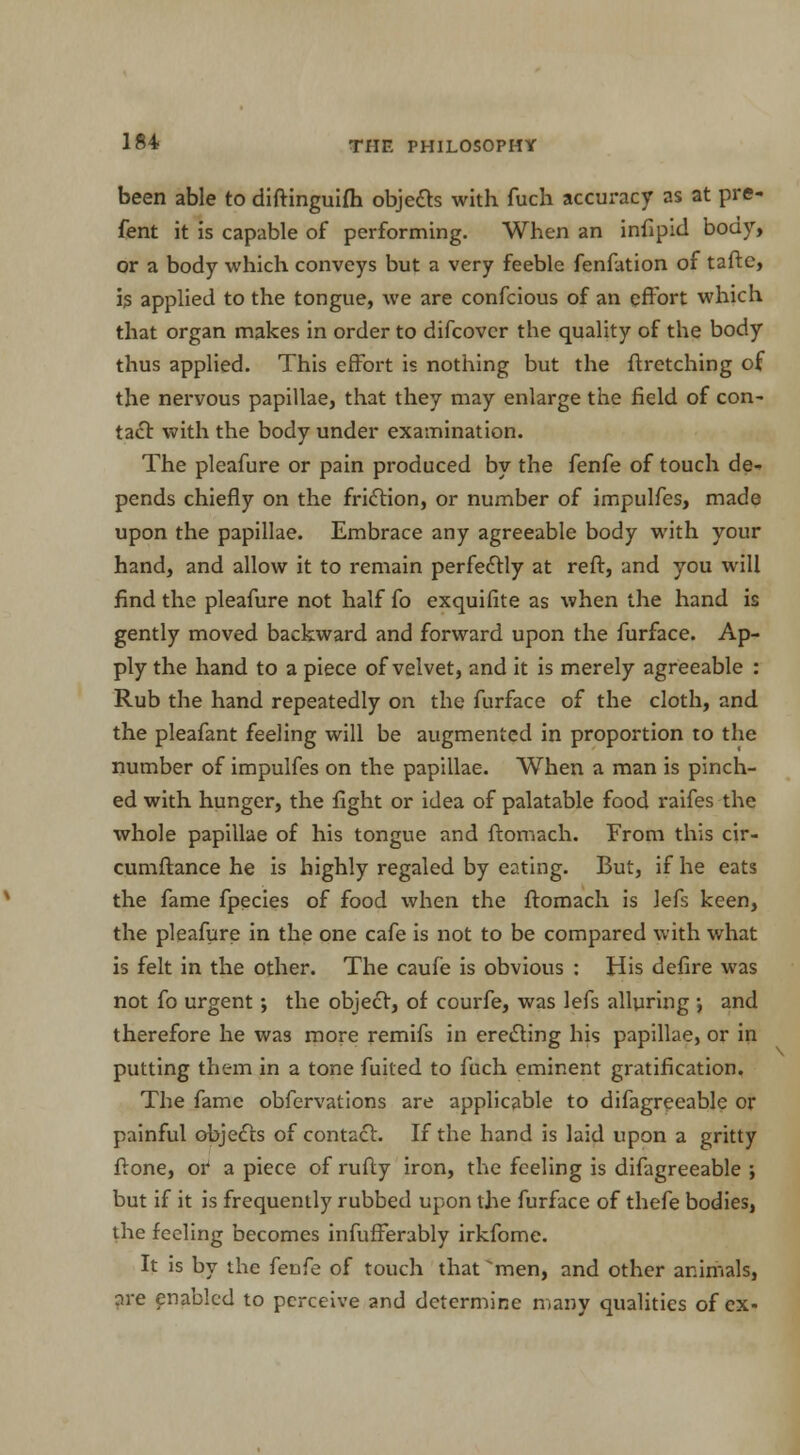 been able to diftinguifh objects with fuch accuracy as at pre- fent it is capable of performing. When an infipid body, or a body which conveys but a very feeble fenfation of taftc, is applied to the tongue, we are confcious of an effort which that organ makes in order to difcover the quality of the body thus applied. This effort is nothing but the ftretching of the nervous papillae, that they may enlarge the field of con- tact with the body under examination. The pleafure or pain produced by the fenfe of touch de- pends chiefly on the friction, or number of impulfes, made upon the papillae. Embrace any agreeable body with your hand, and allow it to remain perfectly at reft, and you will find the pleafure not half fo exquifite as when the hand is gently moved backward and forward upon the furface. Ap- ply the hand to a piece of velvet, and it is merely agreeable : Rub the hand repeatedly on the furface of the cloth, and the pleafant feeling will be augmented in proportion to the number of impulfes on the papillae. When a man is pinch- ed with hunger, the fight or idea of palatable food raifes the whole papillae of his tongue and ftomach. From this cir- cumftance he is highly regaled by eating. But, if he eats the fame fpecies of food when the ftomach is lefs keen, the pleafure in the one cafe is not to be compared with what is felt in the other. The caufe is obvious : His defire was not fo urgent ; the object, of courfe, was lefs alluring ; and therefore he was more remifs in erecting his papillae, or in putting them in a tone fuited to fuch eminent gratification. The fame obfervations are applicable to difagreeable or painful objects of contact. If the hand is laid upon a gritty ftone, or a piece of rufty iron, the feeling is difagreeable ; but if it is frequently rubbed upon the furface of thefe bodies, the feeling becomes infufferably irkfome. It is by the fenfe of touch that 'men, and other animals, are enabled to perceive and determine many qualities of ex-