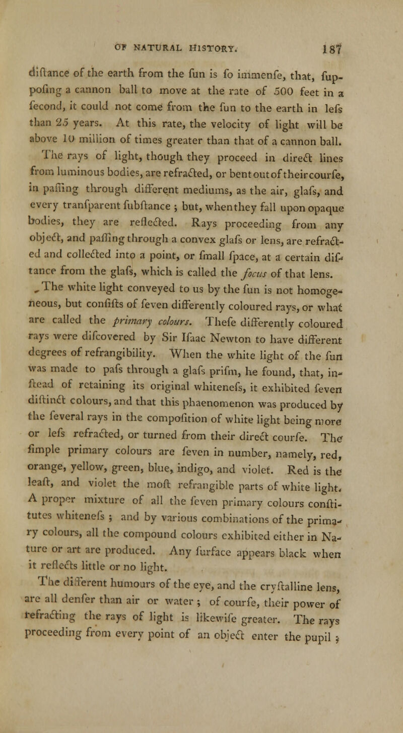 diftance of the earth from the fun is fo immenfe, that, fup- pofing a cannon ball to move at the rate of 500 feet in a fecond, it could not come from the fun to the earth in lefs than 2.5 years. At this rate, the velocity of light will be above lu million of times greater than that of a cannon ball. The rays of light, though they proceed in direct lines from luminous bodies, are refracted, or bent out of their courfe, in paiiing through different mediums, as the air, glafs, and every tranfparent fubftance ; but, when they fall upon opaque bodies, they are reflected. Rays proceeding from any object, and palling through a convex glafs or lens, are refract- ed and collected into a point, or fmall fpace, at a certain dif-> tance from the glafs, which is called the focus of that lens. ,The white light conveyed to us by the fun is not homoge- neous, but confifts of feven differently coloured rays, or what are called the primary colours. Thefe differently coloured rays were difcovered by Sir Ifaac Newton to have different degrees of refrangibility. When the white light of the fun was made to pafs through a glafs prifm, he found, that, in- ftead of retaining its original whitenefs, it exhibited feven diftindt colours, and that this phaenomenon was produced by the feveral rays in the compofition of white light being more or lefs refracted, or turned from their direct courfe. The fimple primary colours are feven in number, namely, red, orange, yellow, green, blue, indigo, and violet. Red is the leaft, and violet the moft refrangible parts of white light. A proper mixture of all the feven primary colours confti- tutes whitenefs ; and by various combinations of the prima- ry colours, all the compound colours exhibited either in Na- ture or art are produced. Any furface appears black when it reflects little or no light. The diferent humours of the eye, and the cryftalline lens, are all denfer than air or water ; of courfe, their power of refracting the rays of light is likewife greater. The rays proceeding from every point of an object enter the pupil *