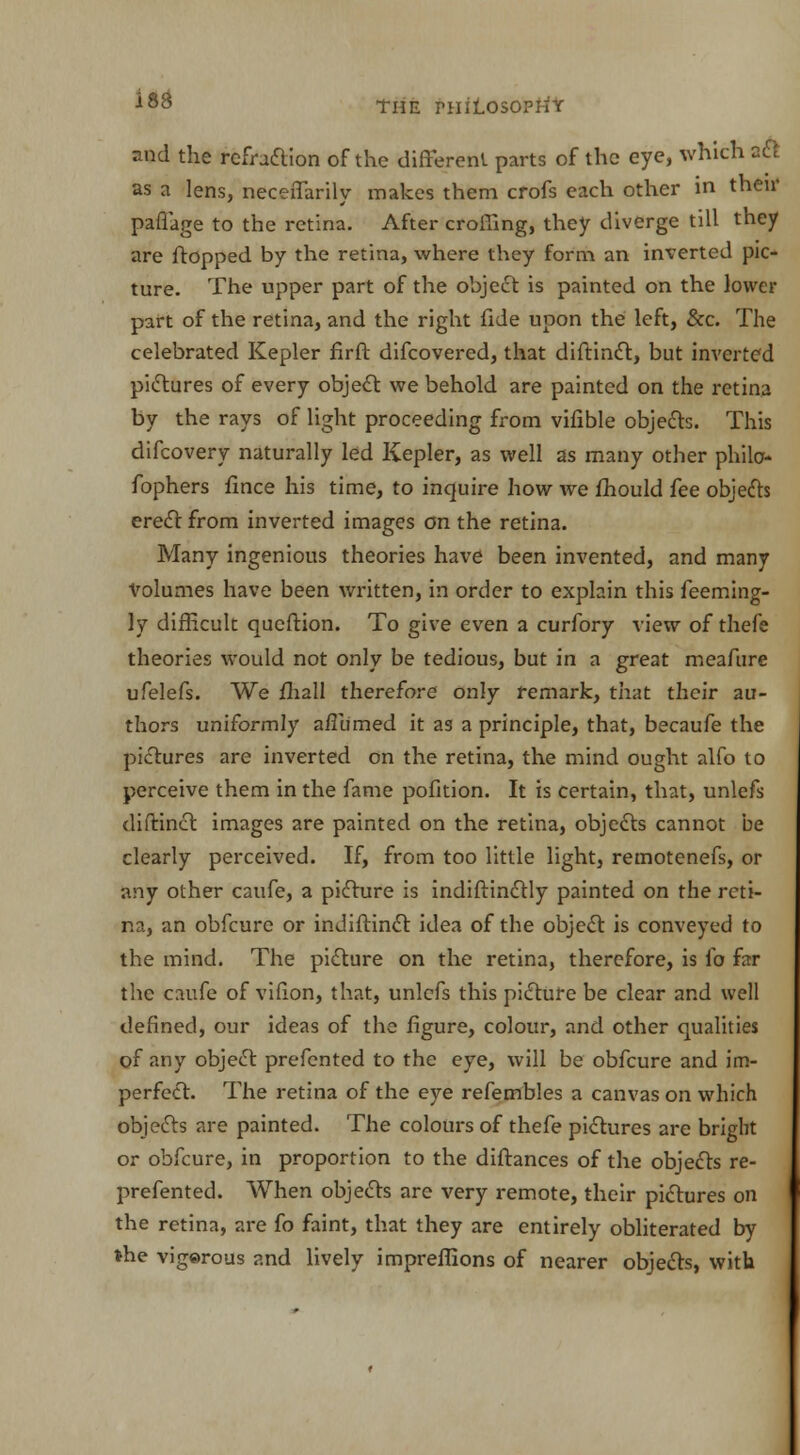 and the refraction of the different parts of the eye, which aft as a lens, neceffarily makes them crofs each other in then' paflage to the retina. After crolTIng, they diverge till they are flopped by the retina, where they form an inverted pic- ture. The upper part of the object is painted on the lower part of the retina, and the right fide upon the left, &c. The celebrated Kepler firft difcovered, that diftinct, but inverted pictures of every object we behold are painted on the retina by the rays of light proceeding from vifible objects. This difcovery naturally led Kepler, as well as many other philc- fophers fince his time, to inquire how we mould fee objefts erect from inverted images on the retina. Many ingenious theories have been invented, and many Volumes have been written, in order to explain this feeming- ly difficult queftion. To give even a curfory view of thefe theories would not only be tedious, but in a great meafure ufelefs. We fhall therefore only remark, that their au- thors uniformly afllimed it as a principle, that, becaufe the pictures are inverted on the retina, the mind ought alfo to perceive them in the fame pofition. It is certain, that, unlefs tliftinct images are painted on the retina, objects cannot be clearly perceived. If, from too little light, remotenefs, or any other caufe, a picture is indiftinctly painted on the reti- na, an obfeure or indiftinct idea of the object is conveyed to the mind. The picture on the retina, therefore, is fo far the caufe of vifion, that, unlefs this picture be clear and well defined, our ideas of the figure, colour, and other qualities of any object prefented to the eye, will be obfeure and im- perfect. The retina of the eye refembles a canvas on which objects are painted. The colours of thefe pictures are bright or obfeure, in proportion to the diftances of the objects re- prefented. When objects are very remote, their pictures on the retina, are fo faint, that they are entirely obliterated by the vigorous and lively impreffions of nearer objects, with
