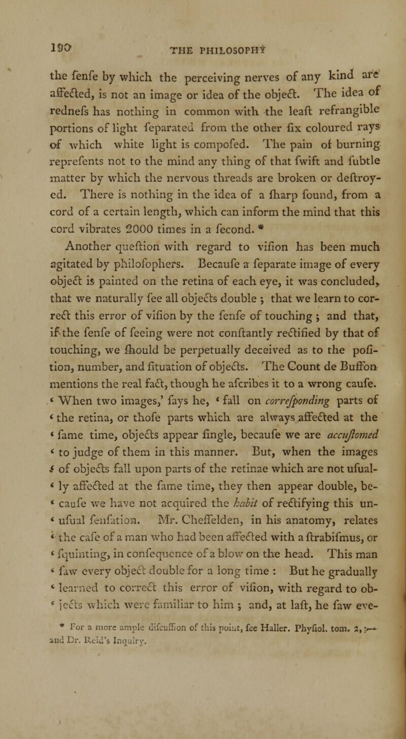 the fenfe by which the perceiving nerves of any kind are affected, is not an image or idea of the object. The idea of rednefs has nothing in common with the leaft refrangible portions of light feparated from the other fix coloured rays of which white light is compofed. The pain of burning reprefents not to the mind any thing of that fwift and fubtle matter by which the nervous threads are broken or deftroy- ed. There is nothing in the idea of a fharp found, from a cord of a certain length, which can inform the mind that this cord vibrates 2000 times in a fecond. * Another queftion with regard to vifion has been much agitated by pliilofophers. Becaufe a feparate image of every object i$ painted on the retina of each eye, it was concluded,, that we naturally fee all objects double •, that we learn to cor- rect this error of vifion by the fenfe of touching ; and that, if the fenfe of feeing were not conftantly rectified by that of touching, we fhould be perpetually deceived as to the pofi- tion, number, and fituation of objects. The Count de Buffon mentions the real fact, though he afcribes it to a wrong caufe. * When two images,' fays he, * fall on correfponding parts of * the retina, or thofe parts which are always affected at the * fame time, objects appear fingle, becaufe we are accuftomed ' to judge of them in this manner. But, when the images .* of objects fall upon parts of the retinae which are not ufual- ' ly affected at the fame time, they then appear double, be- * caufe we have not acquired the habit of rectifying this un- ' ufual fenfatioa. Mr. Cheffelden, in his anatomy, relates « the cafe of a man who had been affected with a ftrabifmus, or * fquinting, in confequence of a blow on the head. This man * faw every object double for a long time : But he gradually * learned to correct this error of vifion, with regard to ob- * jects which were familiar to him ; and, at laft, he faw eve- • For a more ample clifcuflion of this poiiit, fee Haller. Phyfiol. torn. 2, {■-» and Dr. Rcid's Inquiry.