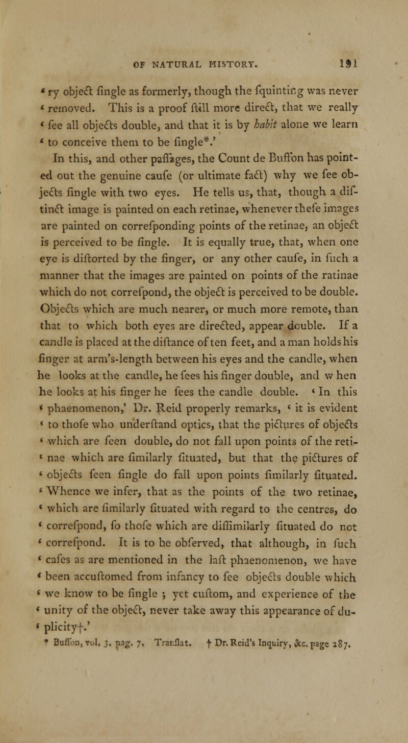 * ry object fingle as formerly, though the fquinting was never « removed. This is a proof {till more direct, that we really « fee all objects double, and that it is by habit alone we learn * to conceive them to be fingle*.' In this, and other paffages, the Count de Buffon has point- ed out the genuine caufe (or ultimate fa£t) why we fee ob- jects fingle with two eyes. He tells us, that, though a dif- tinct image is painted on each retinae, whenever thefe images are painted on correfponding points of the retinae, an object is perceived to be fingle. It is equally true, that, when one eye is diftorted by the finger, or any other caufe, in fuch a manner that the images are painted on points of the ratinae which do not correfpond, the object is perceived to be double. Objects which are much nearer, or much more remote, than that to which both eyes are directed, appear double. If a candle is placed at the diftance of ten feet, and a man holds his finger at arm's-length between his eyes and the candle, when he looks at the candle, he fees his finger double, and w hen he looks at his finger he fees the candle double. * In this * phaenomenon,' Dr. Jleid properly remarks, ' it is evident ' to thofe who underftand optics, that the pictures of objects ' which are feen double, do not fall upon points of the reti- f nae which are fimilarly fituated, but that the pictures of « objects feen fingle do fall upon points fimilarly fituated. ' Whence we infer, that as the points of the two retinae, < which are fimilarly fituated with regard to the centres, do « correfpond, fo thofe which are diffimilarly fituated do not * correfpond. It is to he obferved, that although, in fuch 1 cafes as are mentioned in the laft phaenomenon, we have ' been accuftomed from infancy to fee objects double which ( we know to be fingle ; yet cuftom, and experience of the « unity of the object, never take away this appearance of du- ' plicityf.' f Buffon,toI. 3, pg. 7, Trar.flat. f Dr.Reid's Inquiry, Seepage 287.