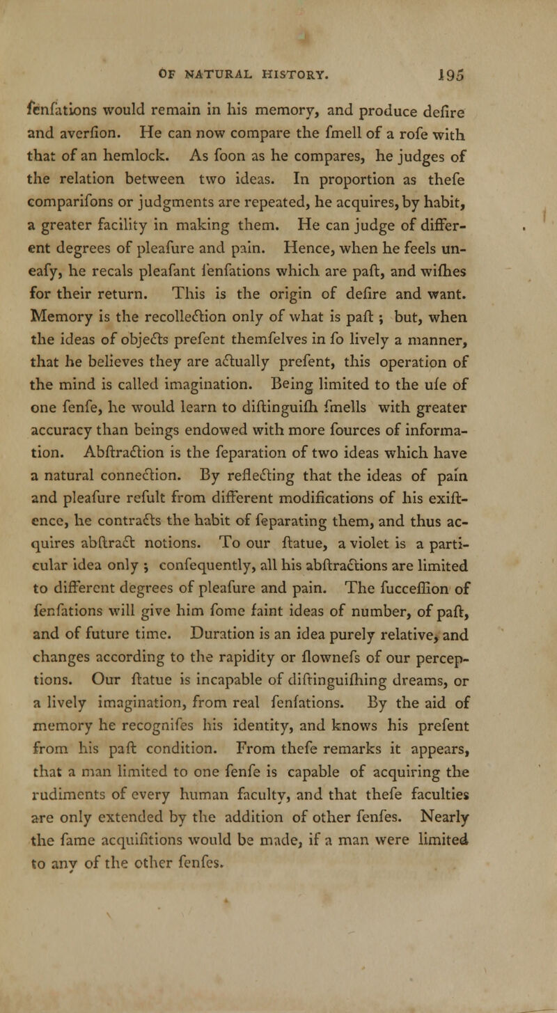 fenfations would remain in his memory, and produce defire and averfion. He can now compare the fmell of a rofe with that of an hemlock. As foon as he compares, he judges of the relation between two ideas. In proportion as thefe comparifons or judgments are repeated, he acquires, by habit, a greater facility in making them. He can judge of differ- ent degrees of pleafure and pain. Hence, when he feels un- eafy, he recals pleafant fenfations which are paft, and wifhes for their return. This is the origin of defire and want. Memory is the recollection only of what is paft ; but, when the ideas of objects prefent themfelves in fo lively a manner, that he believes they are actually prefent, this operation of the mind is called imagination. Being limited to the ufe of one fenfe, he would learn to diftinguifh fmells with greater accuracy than beings endowed with more fources of informa- tion. Abftra£tion is the feparation of two ideas which have a natural connection. By reflecting that the ideas of pain and pleafure refult from different modifications of his exift- ence, he contracts the habit of feparating them, and thus ac- quires abftract notions. To our ftatue, a violet is a parti- cular idea only ; confequently, all his abftradtions are limited to different degrees of pleafure and pain. The fucceffion of fenfations will give him fome faint ideas of number, of paft, and of future time. Duration is an idea purely relative, and changes according to the rapidity or flownefs of our percep- tions. Our ftatue is incapable of diftinguifhing dreams, or a lively imagination, from real fenfations. By the aid of memory he recognifes his identity, and knows his prefent from his paft condition. From thefe remarks it appears, that a man limited to one fenfe is capable of acquiring the rudiments of every human faculty, and that thefe faculties are only extended by the addition of other fenfes. Nearly the fame acquifitions would be made, if a man were limited to any of the other fenfes.