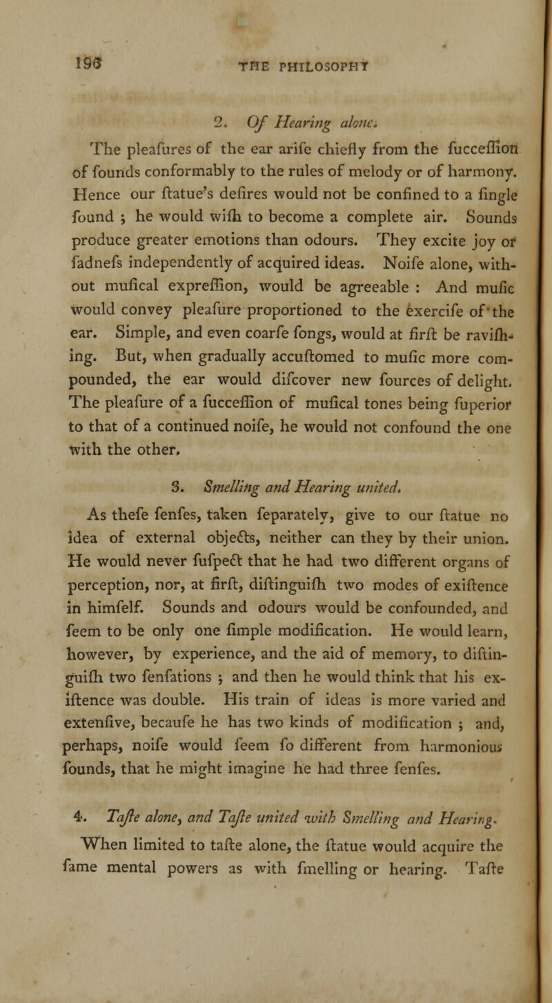 193 2. Of Hearing alone. The pleafures of the ear arife chiefly from the fucceflion of founds conformably to the rules of melody or of harmony. Hence our ftatue's defires would not be confined to a Angle found ; he would wilb. to become a complete air. Sounds produce greater emotions than odours. They excite joy or fadnefs independently of acquired ideas. Noife alone, with- out mufical expreffion, would be agreeable : And mufic would convey pleafure proportioned to the exercife of - the ear. Simple, and even coarfe fongs, would at firft be ravifh> ing. But, when gradually accuftomed to mufic more com- pounded, the ear would difcover new fources of delight. The pleafure of a fucceflion of mufical tones being fuperior to that of a continued noife, he would not confound the one with the other. 3. Smelling and Hearing united. As thefe fenfes, taken feparately, give to our ftatue no idea of external objects, neither can they by their union. He would never fufpedl: that he had two different organs of perception, nor, at firft, diftinguifh two modes of exiffence in himfelf. Sounds and odours would be confounded, and feem to be only one Ample modification. He would learn, however, by experience, and the aid of memory, to diftin- guifh two fenfations ; and then he would think that his ex- iftence was double. His train of ideas is more varied and extenfive, becaufe he has two kinds of modification ; and, perhaps, noife would feem fo different from harmonious founds, that he might imagine he had three fenfes. 4. Tajle alone, and Tajle united with Smelling and Hearing. When limited to tafte alone, the ftatue would acquire the fame mental powers as with fmelling or hearing. Tafle