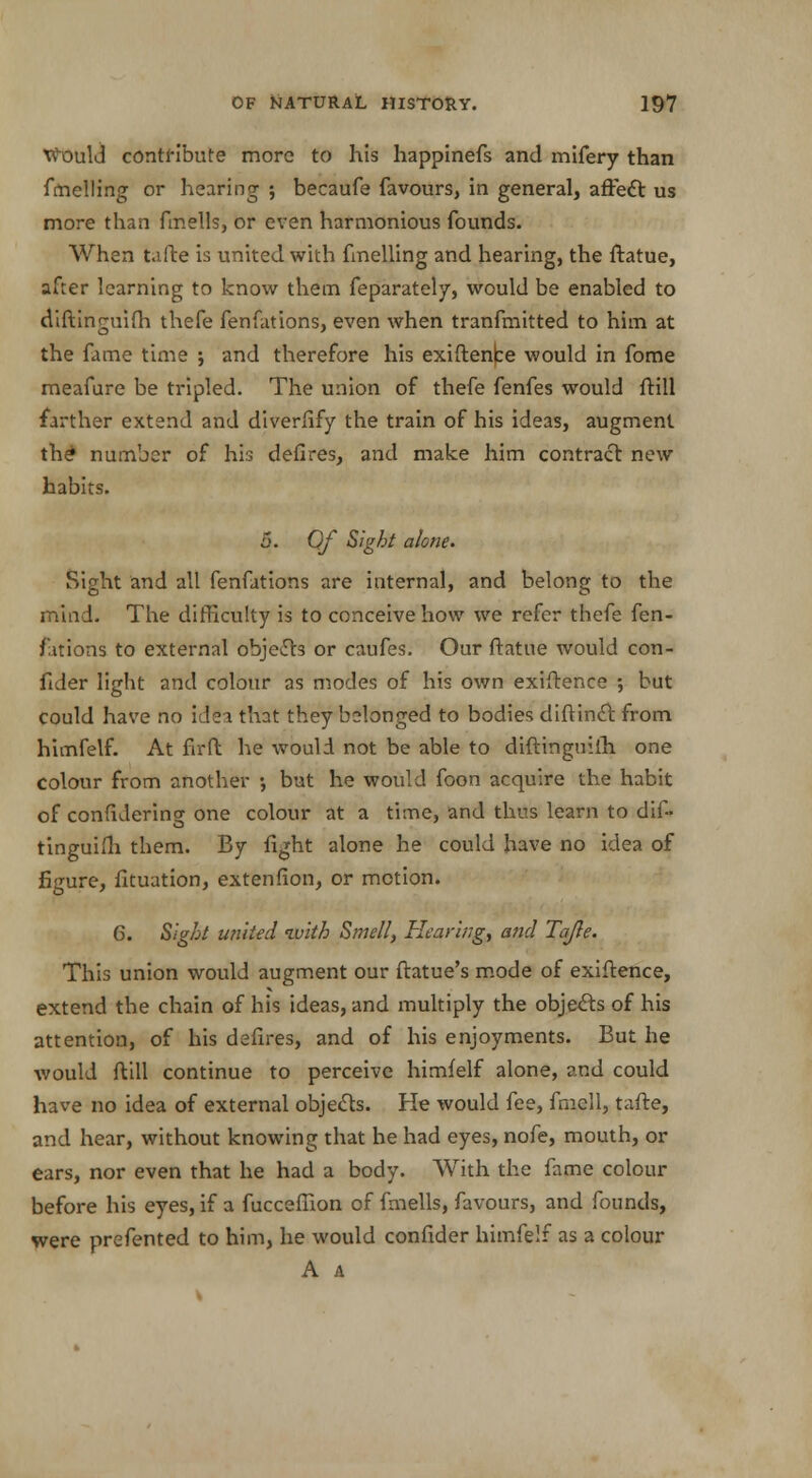 WMild contribute more to his happinefs and mifery than fmelling or hearing ; becaufe favours, in general, affect us more than finells, or even harmonious founds. When tafte is united with fmelling and hearing, the ftatue, after learning to know them feparately, would be enabled to diftinguifh thefe fenfations, even when tranfmitted to him at the fame time j and therefore his exiftence would in fome meafure be tripled. The union of thefe fenfes would ftill farther extend and diverfify the train of his ideas, augment the number of his defires, and make him contract new habits. 5. Of Sight alone. Sight and all fenfations are internal, and belong to the mind. The difficulty is to conceive how we refer thefe fen- fations to external objeffo or caufes. Our ftatue would con- fider light and colour as modes of his own exiftence ; but could have no idea that they belonged to bodies diftinct from himfelf. At fir ft he would not be able to diftinguiih one colour from another ; but he would foon acquire the habit of confidering one colour at a time, and thus learn to dif- tinguifh them. By fight alone he could have no idea of figure, fituation, extenfion, or motion. 6. Sight united ivith Smelly Hearing, and Tajle. This union would augment our ftatue's mode of exiftence, extend the chain of his ideas, and multiply the objects of his attention, of his defires, and of his enjoyments. But he would ftill continue to perceive himfelf alone, and could have no idea of external objects. He would fee, fmell, tafte, and hear, without knowing that he had eyes, nofe, mouth, or ears, nor even that he had a body. With the fame colour before his eyes, if a fucceffion of fmells, favours, and founds, were prefented to him, he would confider himfelf as a colour A A