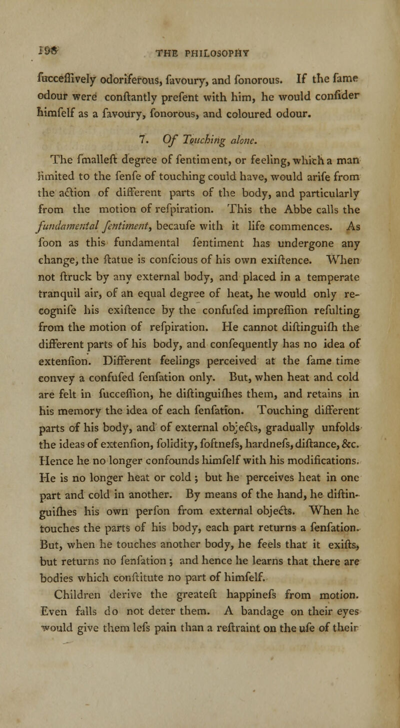 fuccelfively odoriferous, favoury, and fonorous. If the fame odour were conftantly prefent with him, he would confider himfelf as a favoury, fonorous, and coloured odour. 7. Of Touching alone. The fmalleft degree of fentiment, or feeling, which a man limited to the fenfe of touching could have, would arife from the a&ion of different parts of the body, and particularly from the motion of refpiration. This the Abbe calls the fundamental fentiment) becaufe with it life commences. As foon as this fundamental fentiment has undergone any change, the ftatue is confeious of his own exiftence. When not ftruck by any external body, and placed in a temperate tranquil air, of an equal degree of heat, he would only re- cognife his exiftence by the confufed impreffion refulting from the motion of refpiration. He cannot diftinguifli the different parts of his body, and confequently has no idea of extenfion. Different feelings perceived at the fame time convey a confufed fenfation only. But, when heat and cold are felt in fucceffion, he diftinguifhes them, and retains in his memory the idea of each fenfation. Touching different parts of his body, and of external ob;e£ls, gradually unfolds the ideas of extenfion, folidity, foftnefs, hardnefs, diftance, &c. Hence he no longer confounds himfelf with his modifications. He is no longer heat or cold ; but he perceives heat in one part and cold in another. By means of the hand, he diftin- guifhes his own perfon from external objects. When he touches the parts of his body, each part returns a fenfation. But, when he touches another body, he feels that it exifts, but returns no fenfation ; and hence he learns that there are bodies which conftitute no part of himfelf. Children derive the greateft happinefs from motion. Even falls do not deter them. A bandage on their eyes would give them lefs pain than a reftraint on the ufe of their