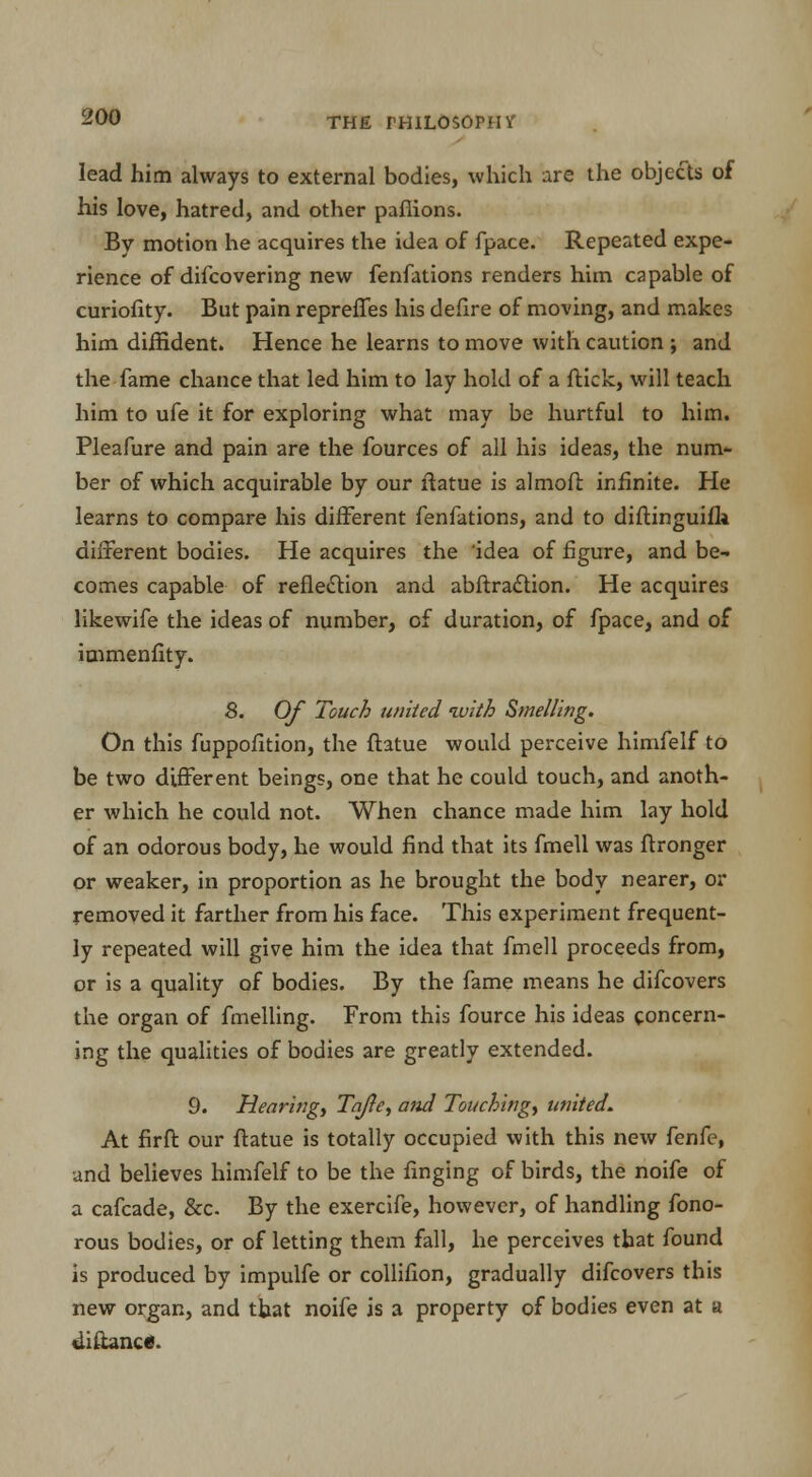 lead him always to external bodies, which are the objects of his love, hatred, and other pafiions. By motion he acquires the idea of fpace. Repeated expe- rience of difcovering new fenfations renders him capable of curiofity. But pain repreffes his defire of moving, and makes him diffident. Hence he learns to move with caution ; and the fame chance that led him to lay hold of a flick, will teach him to ufe it for exploring what may be hurtful to him. Pleafure and pain are the fources of all his ideas, the num- ber of which acquirable by our fiatue is almofi: infinite. He learns to compare his different fenfations, and to diftinguifi* different bodies. He acquires the 'idea of figure, and be- comes capable of reflection and abftraction. He acquires likewife the ideas of number, of duration, of fpace, and of iuimenfity. 8. Of Touch united with Smelling. On this fuppofition, the ftatue would perceive himfelf to be two different beings, one that he could touch, and anoth- er which he could not. When chance made him lay hold of an odorous body, he would find that its fmell was ftronger or weaker, in proportion as he brought the body nearer, or removed it farther from his face. This experiment frequent- ly repeated will give him the idea that fmell proceeds from, or is a quality of bodies. By the fame means he difcovers the organ of fmelling. From this fource his ideas concern- ing the qualities of bodies are greatly extended. 9. Hearb2gt Tafle, and Touching, united. At firft our ftatue is totally occupied with this new fenfe, and believes himfelf to be the Tinging of birds, the noife of a cafcade, &c. By the exercife, however, of handling fono- rous bodies, or of letting them fall, he perceives that found is produced by impulfe or collifion, gradually difcovers this new organ, and that noife is a property of bodies even at a diftanc*.