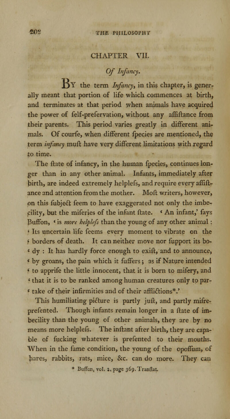 CHAPTER VII. Of Infancy. l^Y the term Infancy in this chapter, is gener- ally meant that portion of life which commences at birth, and terminates at that period when animals have acquired the power of felf-prefervation, without any affiftance from their parents. This period varies greatly in different ani- mals. Of courfe, when different fpecies are mentioned, the term infamy muft have very different limitations with regard to time. The ftate of infancy, in the human fpecies, continues lon- ger than in any other animal. Infants, immediately after birth, are indeed extremely helplefs, and require every affift- ance and attention from the mother. Moft writers, however, on this fubject feem to have exaggerated not only the irnbe-* cility, but the miferies of the infant ftate. * An infant,' fays ]Buffon, «is more helplefi than the young of any other animal: * Its uncertain life feems every moment to vibrate on the f borders of death. It can neither move nor fupport its bo- * dy : It has hardly force enough to exift, and to announce, * by groans, the pain which it fuffers; as if Nature intended * to apprife the little innocent, that it is born to mifery, and 4 that it is to be ranked among human creatures only to par- * take of their infirmities and of their afflictions*.' This humiliating picture is partly juft, and partly mifre- prefented. Though infants remain longer in a ftate of im- becility than the young of other animals, they are by no means more helplefs. The inftant after birth, they are capa- ble of fucking whatever is prefented to their mouths. When in the fame condition, the young of the opoflum, of hares, rabbits, rats, mice, &c. can do more. They can * Buffcn, vol. j, page 369. Tranflat.
