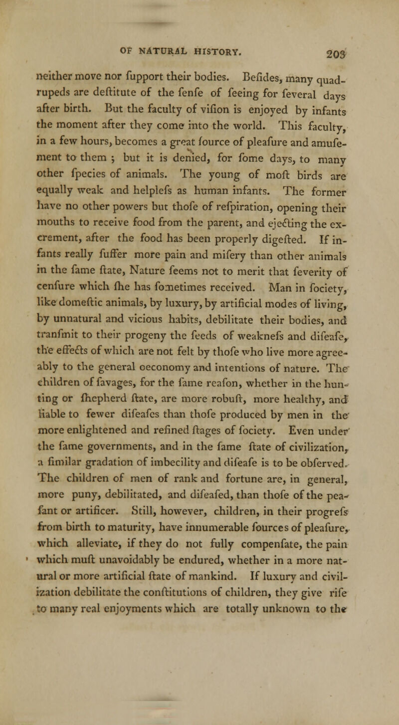 neither move nor fupport their bodies. Befides, many quad- rupeds are deftitute of the fenfe of feeing for feveral days after birth. But the faculty of vifion is enjoyed by infants the moment after they come into the world. This faculty, in a few hours, becomes a great fource of pleafure and amufe- ment to them ; but it is denied, for fome days, to many other fpecies of animals. The young of moft birds are equally weak and helplefs as human infants. The former have no other powers but thofe of refpiration, opening their mouths to receive food from the parent, and ejecting the ex- crement, after the food has been properly digefted. If in- fants really fuffer more pain and mifery than other animals in the fame ftate, Nature feems not to merit that feverity of cenfure which fhe has fometimes received. Man in fociety, like domeftic animals, by luxury, by artificial modes of living, by unnatural and vicious habits, debilitate their bodies, and tranfmit to their progeny the feeds of weaknefs and difeafe, the effects of which are not felt by thofe who live more agree- ably to the general oeconomy and intentions of nature. The children of favages, for the fame reafon, whether in the hun- ting or fhepherd ftate, are more robuft, more healthy, and liable to fewer difeafcs than thofe produced by men in the more enlightened and refined ftages of fociety. Even under' the fame governments, and in the fame ftate of civilization, a fimilar gradation of imbecility and difeafe is to be obferved- The children of men of rank and fortune are, in general, more puny, debilitated, and difeafed, than thofe of the pea- fant or artificer. Still, however, children, in their progrefs from birth to maturity, have innumerable fources of pleafure, which alleviate, if they do not fully compenfate, the pain which muft unavoidably be endured, whether in a more nat- ural or more artificial ftate of mankind. If luxury and civil- ization debilitate the conftitutions of children, they give rife to many real enjoyments which are totally unknown to the