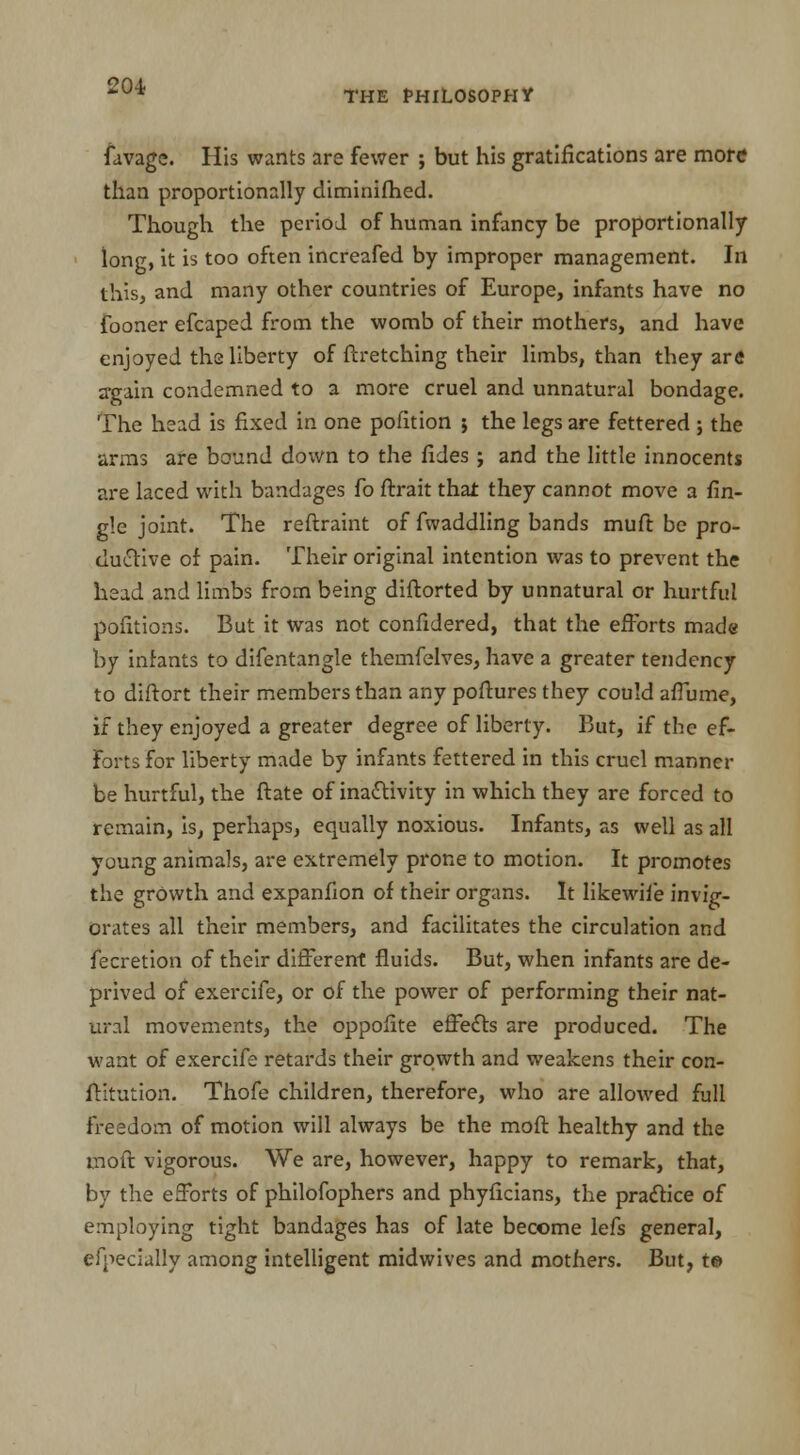 THE PHILOSOPHY favage. His wants are fewer ; but his gratifications are more than proportionally diminifhed. Though the period of human infancy be proportionally long, it is too often increafed by improper management. In this, and many other countries of Europe, infants have no fooner efcaped from the womb of their mothers, and have enjoyed the liberty of ftretching their limbs, than they are again condemned to a more cruel and unnatural bondage. The head is fixed in one pofition ; the legs are fettered ; the arms are bound down to the fides; and the little innocents are laced with bandages fo ftrait that they cannot move a fin- g!e joint. The reftraint of fwaddling bands muft be pro- ductive of pain. Their original intention was to prevent the head and limbs from being diftorted by unnatural or hurtful portions. But it was not confxdered, that the efforts made by infants to difentangle themfelves, have a greater tendency to diftort their members than any poftures they could affume, if they enjoyed a greater degree of liberty. But, if the ef- forts for liberty made by infants fettered in this cruel manner be hurtful, the ftate of inactivity in which they are forced to remain, is, perhaps, eo^ally noxious. Infants, as well as all young animals, are extremely prone to motion. It promotes the growth and expanfion of their organs. It likewile invig- orates all their members, and facilitates the circulation and fecretion of their different fluids. But, when infants are de- prived of exercife, or of the power of performing their nat- ural movements, the oppofite effects are produced. The want of exercife retards their growth and weakens their con- futation. Thofe children, therefore, who are allowed full freedom of motion will always be the moft healthy and the moft vigorous. We are, however, happy to remark, that, by the efforts of philofophers and phyficians, the practice of employing tight bandages has of late become lefs general, efpecially among intelligent midwives and mothers. But, t©