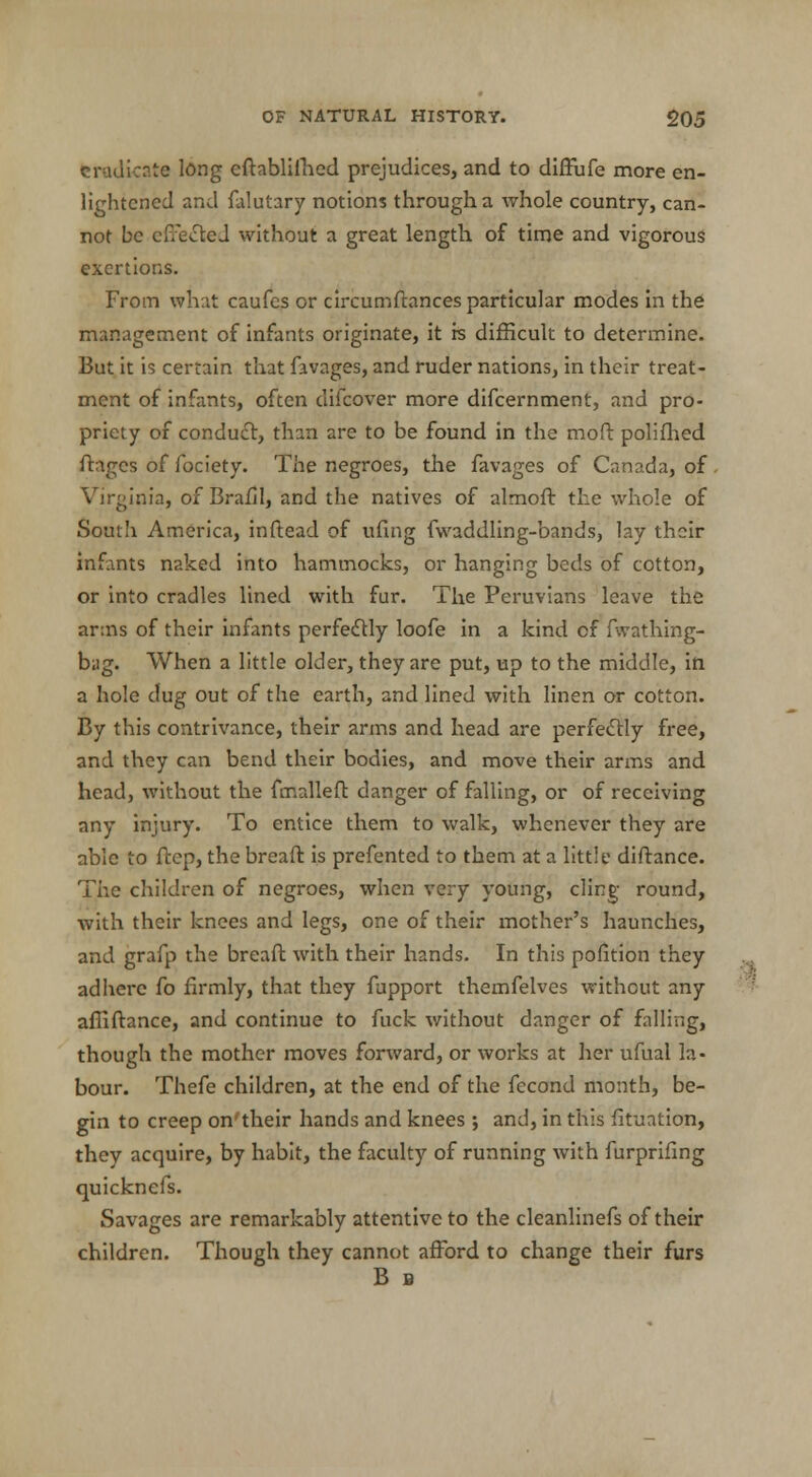 eradicate long eftablilhed prejudices, and to diffufe more en- lightened and falut3ry notions through a whole country, can- not be effected without a great length of time and vigorous exertions. From what caufes or circumftances particular modes in the management of infants originate, it is difficult to determine. But it is certain that favages, and ruder nations, in their treat- ment of infants, often difcover more difcernment, and pro- priety of conduct, than are to be found in the mod: polifhed ftages of fociety. The negroes, the favages of Canada, of Virginia, of Brafil, and the natives of almoft the whole of South America, inftead of ufing fwaddling-bands, lay their infants naked into hammocks, or hanging beds of cotton, or into cradles lined with fur. The Peruvians leave the arms of their infants perfectly loofe in a kind of fwathing- bag. When a little older, they are put, up to the middle, in a hole dug out of the earth, and lined with linen or cotton. By this contrivance, their arms and head are perfectly free, and they can bend their bodies, and move their arms and head, without the fmalleft danger of falling, or of receiving any injury. To entice them to walk, whenever they are able to ftep, the breaft is prefented to them at a little diftance. The children of negroes, when very young, cling- round, with their knees and legs, one of their mother's haunches, and grafp the breaft with their hands. In this pofition they adhere fo firmly, that they fupport themfelves without any affiftance, and continue to fuck without danger of falling, though the mother moves forward, or works at her ufual la- bour. Thefe children, at the end of the fecond month, be- gin to creep on'their hands and knees ; and, in this fituation, they acquire, by habit, the faculty of running with furprifing quicknefs. Savages are remarkably attentive to the cleanlinefs of their children. Though they cannot afford to change their furs B B