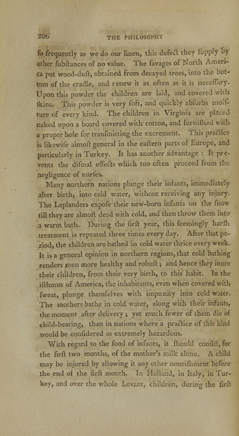 fo frequently as we do our linen, this defied: they fupply by other fubftances of no value. The favages of North Ameri- ca put wood-duft, obtained from decayed trees, into the bot- tom of the cradle, and renew it as often as it is neceflary. Upon this powder the children are laid, and covered with fkins. This powder is very foft, and quickly abforbs moif- ture of every kind. The children in Virginia are pllccd naked upon a board covered with'cotton, and furhilHed with a proper hole for tranfmitting the excrement. This practice is likewife almoft general in the eaftern parts of Europe, and particularly in Turkey. It has another advantage : It pre- vents the difmal effects which too often proceed from the negligence of nurfes. Many northern nations plunge their infants, immediately after birth, into cold water, without receiving any injury. The Laplanders expofe their new-born infants on the fnow till they are almoft dead with cold, and then throw them into a warm bath. During the fir ft year, this feemingly harfh treatment is repeated three times every day. After that pe- riod, the children are bathed in cold water thrice every week. It is a general opinion in northern regions, that cold bathing renders men more healthy and robuft ; and hence they inure their children, from their very birth, to this habit. In the ifthmus of America, the inhabitants, even when covered with fweat, plunge themfelves with impunity into cold water. The mothers bathe in cold water, along with their infants, the moment after delivery ; yet much fewer of them die of child-bearing, than in nations where a practice of this kind would be confidered as extremely hazardous. With regard to the food of infants, it fhould confift, for the firft two months, of the mother's milk alone. A child may be injured by allowing it any other nourifhment before the end of the firft month. In Holland, in Italy, in Tur- key, and over the whole Levant, children, during the firft