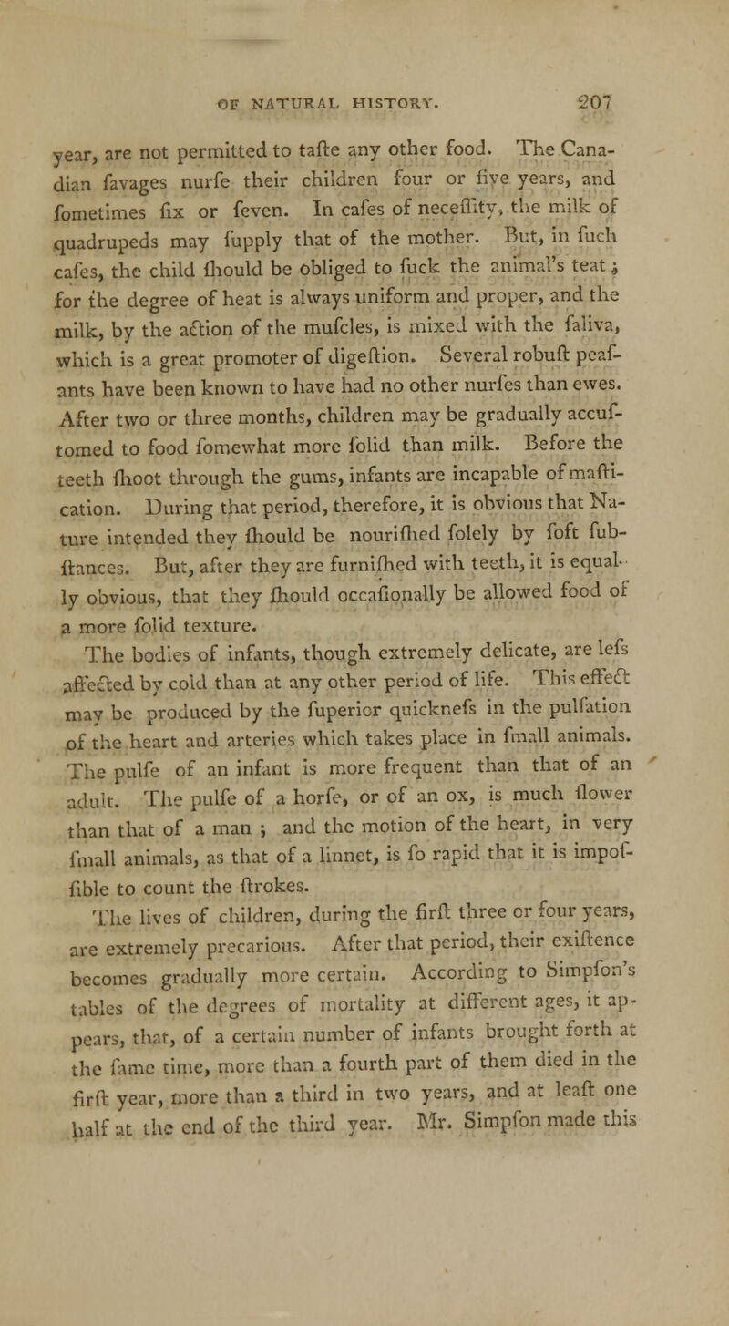 year, are not permitted to tafte any other food. The Cana- dian favages nurfe their children four or five years, and fometimes fix or feven. In cafes of neceffify, the milk of quadrupeds may fupply that of the mother. But, in fuch cafes, the child fhould be obliged to fuck the animal's teat ^ for the degree of heat is always uniform and proper, and the milk, by the action of the mufcles, is mixed with the faiiva, which is a great promoter of digeftion. Several robuft peas- ants have been known to have had no other nurfes than ewes. After two or three months, children may be gradually accuf- tomed to food fomewhat more folid than milk. Before the teeth fhoot through the gums, infants are incapable ofmafti- cation. During that period, therefore, it is obvious that Na- ture intended they mould be nouriflied folely by foft fub- ftances. But, after they are furnifhed with teeth, it is equal- ly obvious, that they fhould occahonally be allowed food of a more folid texture. The bodies of infants, though extremely delicate, are lefs affected by cold than at any other period of life. This effect may be produced by the fuperior quicknefs in the pulfation of the heart and arteries which takes place in fmall animals. The pulfe of an infant is more frequent than that of an adult. The pulfe of a horfe, or of an ox, is much flower than that of a man ; and the motion of the heart, in very fmall animals, as that of a linnet, is fo rapid that it is impof- fible to count the ftrokes. The lives of children, during the firft three or four years, are extremely precarious. After that period, their exiftence becomes gradually more certain. According to Simpfon's tables of the degrees of mortality at different ages, it ap- pears, that, of a certain number of infants brought forth at the fame time, more than a fourth part of them died in the firft year, more than a third in two years, and at leaft one half at the end of the third year. Mr. Simpfon made this