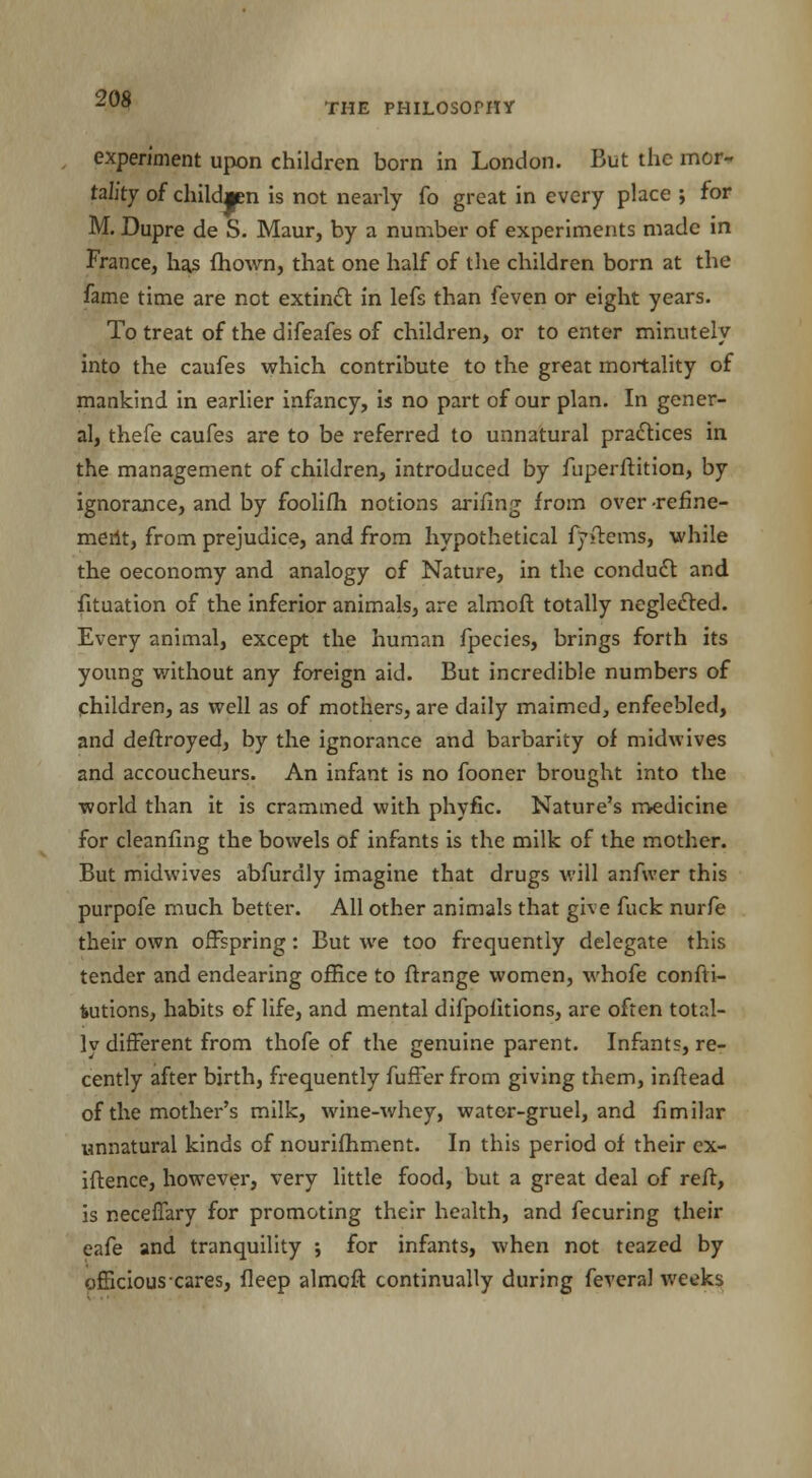experiment upon children born in London. But the mor- tality of childjen is not nearly fo great in every place ; for M. Dupre de S. Maur, by a number of experiments made in France, h^s fhown, that one half of the children born at the fame time are not extinct in lefs than feven or eight years. To treat of the difeafes of children, or to enter minutely into the caufes which contribute to the great mortality of mankind in earlier infancy, is no part of our plan. In gener- al, thefe caufes are to be referred to unnatural practices in the management of children, introduced by fuperftition, by ignorance, and by foolifh notions arifing from over refine- meilt, from prejudice, and from hypothetical fyftems, while the oeconomy and analogy of Nature, in the conduct and fituation of the inferior animals, are almoft totally neglected. Every animal, except the human fpecies, brings forth its young without any foreign aid. But incredible numbers of children, as well as of mothers, are daily maimed, enfeebled, and destroyed, by the ignorance and barbarity of midwives and accoucheurs. An infant is no fooner brought into the world than it is crammed with phyfic. Nature's medicine for cleanfing the bowels of infants is the milk of the mother. But midwives abfurdly imagine that drugs will anfwer this purpofe much better. All other animals that give fuck nurfe their own offspring: But we too frequently delegate this tender and endearing office to ftrange women, whofe confu- tations, habits of life, and mental difpofitions, are often total- ly different from thofe of the genuine parent. Infants, re- cently after birth, frequently fuffer from giving them, inftead of the mother's milk, wine-whey, water-gruel, and fimilar unnatural kinds of nourifhment. In this period of their ex- igence, however, very little food, but a great deal of reft, is neceffary for promoting their health, and fecuring their eafe and tranquility ; for infants, when not teazed by officious cares, fleep almoft continually during feveral weeks