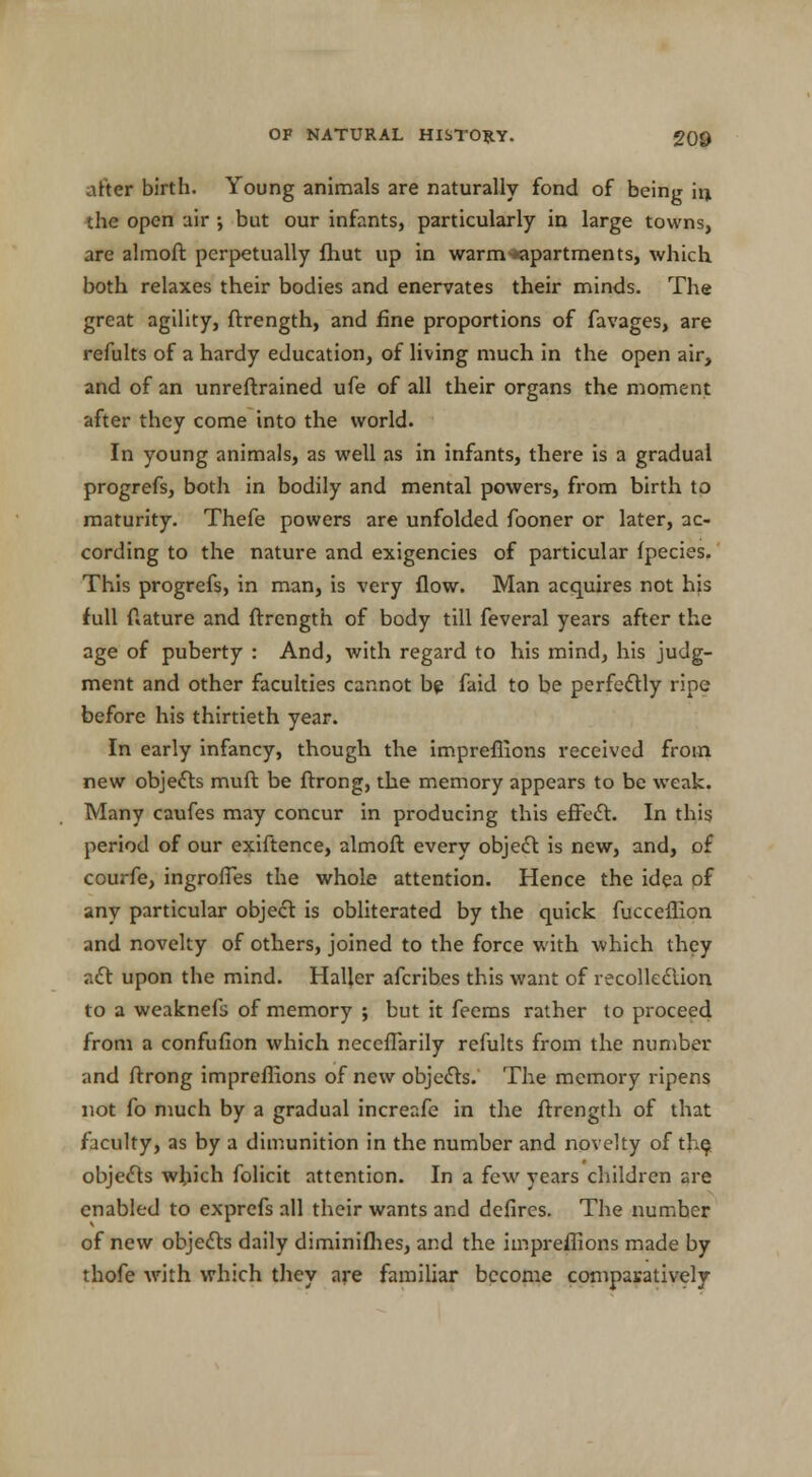 after birth. Young animals are naturally fond of being in the open air ; but our infants, particularly in large towns, are almoft perpetually fhut up in warm ^apartments, which both relaxes their bodies and enervates their minds. The great agility, ftrength, and fine proportions of favages, are refults of a hardy education, of living much in the open air, and of an unreftrained ufe of all their organs the moment after they come into the world. In young animals, as well as in infants, there is a gradual progrefs, both in bodily and mental powers, from birth to maturity. Thefe powers are unfolded fooner or later, ac- cording to the nature and exigencies of particular fpecies. This progrefs, in man, is very flow. Man acquires not his full ftature and ftrcngth of body till feveral years after the age of puberty : And, with regard to his mind, his judg- ment and other faculties cannot bp faid to be perfectly ripe before his thirtieth year. In early infancy, though the impreflions received from new objects muft be ftrong, the memory appears to be weak. Many caufes may concur in producing this effect. In this period of our exiftence, almoft every object is new, and, of courfe, ingrolTes the whole attention. Hence the idea of any particular object is obliterated by the quick fucceflion and novelty of others, joined to the force with which they aft upon the mind. HaUer afcribes this want of recollection to a weaknefs of memory ; but it feems rather to proceed from a confufion which neceflarily refults from the number and ftrong impreflions of new objects. The memory ripens not fo much by a gradual increafe in the ftrength of that faculty, as by a dimunition in the number and novelty of the, objects which folicit attention. In a few years children are enabled to exprefs all their wants and defires. The number of new objects daily diminifhes, and the impreflions made by thofe with which they are familiar become comparatively