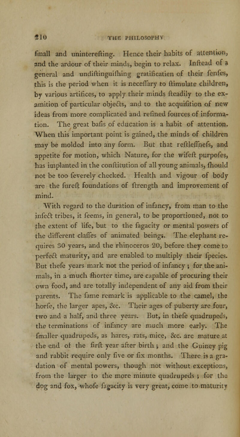 fmall and uninterefting. Hence their habits of attention, and the ardour of their minds, begin to relax. Inftcad of a general and undiftinguilhing gratificatien of their fenfes, this is the period when it is neceflary to ftimulate children, by various artifices, to apply their minds fteadily to the ex- amition of particular objects, and to the acquifition of new ideas from more complicated and refined fources of informa- tion. The great bafis of education is a habit of attention. When this important point is gained, the minds of children may be molded into any form. But that reftlefThefs, and appetite for motion, which Nature, for the wifeft purpofes, has implanted in the conftitution of all young animals, mould not be too feverely checked. Health and vigour of body are the furefl foundations of ftrength and improvement of mind. With regard to the duration of infancy, from man to the infect tribes, it feems, in general, to be proportioned, not to the extent of life, but to the fagacity or mental powers of the different claffes of animated beings. The elephant re- quires 30 years, and the rhinoceros 20, before they come to perfect maturity, and are enabled to multiply their fpecies. But thefe years mark not the period of infancy ; for the ani- mals, in a much fhorter time, are capable of procuring their own food, and are totally independent of any aid from then- parents. The fame remark is applicable to the camel, the horfe, the larger apes, &c. Their ages of puberty are four, two and a half, and three years. But, in thefe quadrupeds, the terminations of infancy are much more early. The fmaller quadrupeds, as hares, rats, mice, &c. are mature at the end of the firft year after birth ; and the Guiney pig and rabbit require only five or fix months. There is a gra- dation of mental powers, though not without exceptions, from the larger to the more minute quadrupeds ; for the dog and fox, whofe fagacity is very great, come to maturity