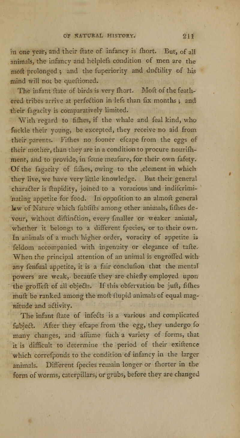 n one year, and their ftatc of infancy is fhort. But, of all animals, the infancy and helplefs condition of men are the moft prolonged •, and the fuperiority and ductility of his mind will not be queftioned. The infant ftate of birds is very fhort. Moft of the feath- ered tribes arrive at perfection in lefs than fix months •, and their fagacity is comparatively limited. With regard to fifties, if the whale and feal kind, who fuckle their young, be excepted, they receive no aid from their parents. Fifties no looner efcape from the eggs of their mother, than they are in a condition to procure nourifti- ment, and to provide, in fome meafure, for their own fafety. Of the fagacity of fifties, owing to the .element in which they live, we have very little knowledge. But their general character is ftupidity, joined to a voracious and indifcrimi- nating appetite for food. In oppofition to an almoft general kw of Nature which fublifts among other animals, fiflies de- vour, without diftin£lion, every fmaller or weaker animal, whether it belongs to a different fpecies, or to their own. In animals of a much higher order, voracity of appetite is feldom accompanied with ingenuity or elegance of tafte. When the principal attention of an animal is engrofled with any fenfuai appetite, it is a fair conclufion that the mental powers are weak,, becaufe they are chiefly employed upon the groffeft of all objects. If this obfervation be juft, fifties muft be ranked among the moft ftupid animals of equal mag- nitude and activity. The infant ftate of infects is a various and complicated fubjecl:. After they efcape from the egg, they undergo fo many changes, and aflume fuch a variety of forms, that it is difficult to determine the period of their exiftence which correfponds to the condition of infancy in the larger animals. Different fpecies remain longer or fhcrter in the form of worms, caterpillars, or grubs, before they are changed