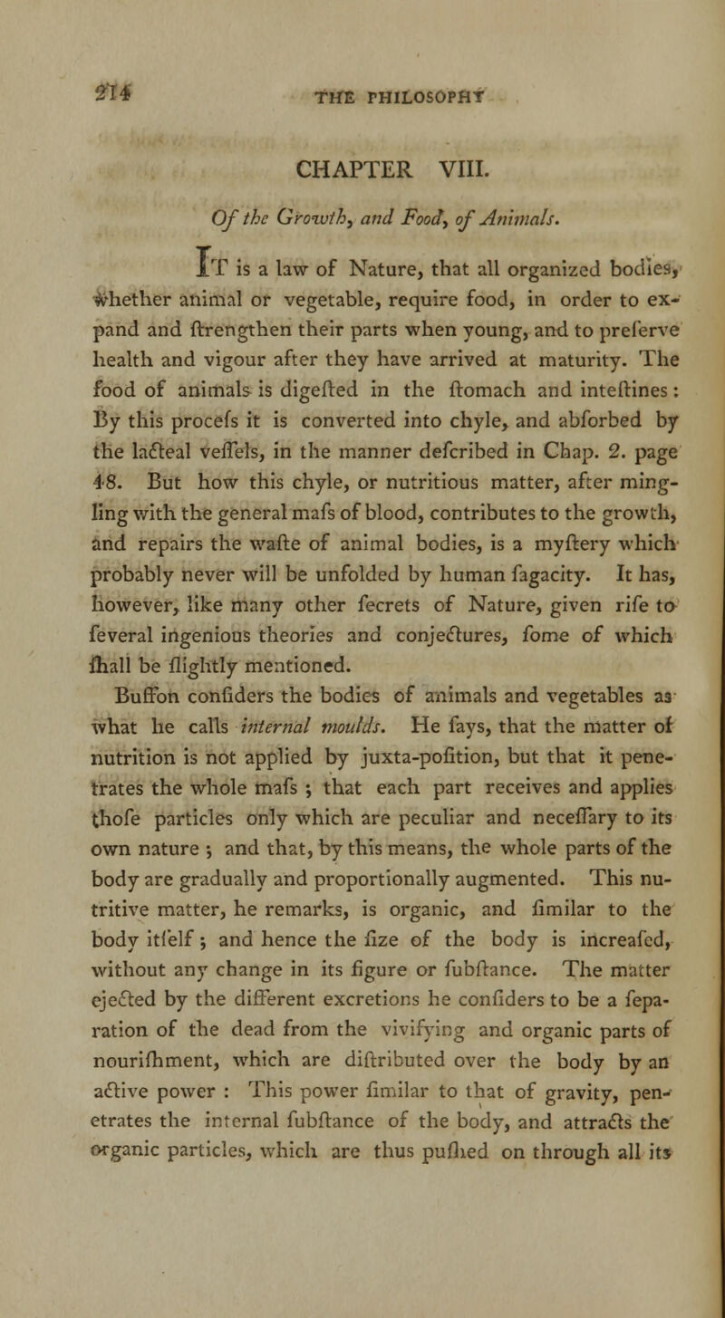 CHAPTER VIII. Of the Growth, and Food, of Animals. It is a law of Nature, that all organized bodies, whether animal or vegetable, require food, in order to ex- pand and ftrengthen their parts when young, and to preferve health and vigour after they have arrived at maturity. The food of animals is digefted in the ftomach and inteftines: By this procefs it is converted into chyle, and abforbed by the lacteal veffels, in the manner defcribed in Chap. 2. page 48. But how this chyle, or nutritious matter, after ming- ling with the general mafs of blood, contributes to the growth, and repairs the wafte of animal bodies, is a myftery which probably never will be unfolded by human fagacity. It has, however, like many other fecrets of Nature, given rife to- feveral ingenious theories and conjectures, fome of which fhall be flightly mentioned. Buffon confiders the bodies of animals and vegetables as what he calls internal moulds. He fays, that the matter of nutrition is not applied by juxta-pofition, but that it pene- trates the whole mafs ; that each part receives and applies thofe particles only which are peculiar and neceffary to its own nature ; and that, by this means, the whole parts of the body are gradually and proportionally augmented. This nu- tritive matter, he remarks, is organic, and fimilar to the body itfelf; and hence the fize of the body is increafcd, without any change in its figure or fubftance. The matter ejected by the different excretions he confiders to be a fepa- ration of the dead from the vivifying and organic parts of nourifhment, which are diftributed over the body by an active power : This power fimilar to that of gravity, pen- etrates the internal fubftance of the body, and attracts the organic particles, which are thus pufhed on through all its
