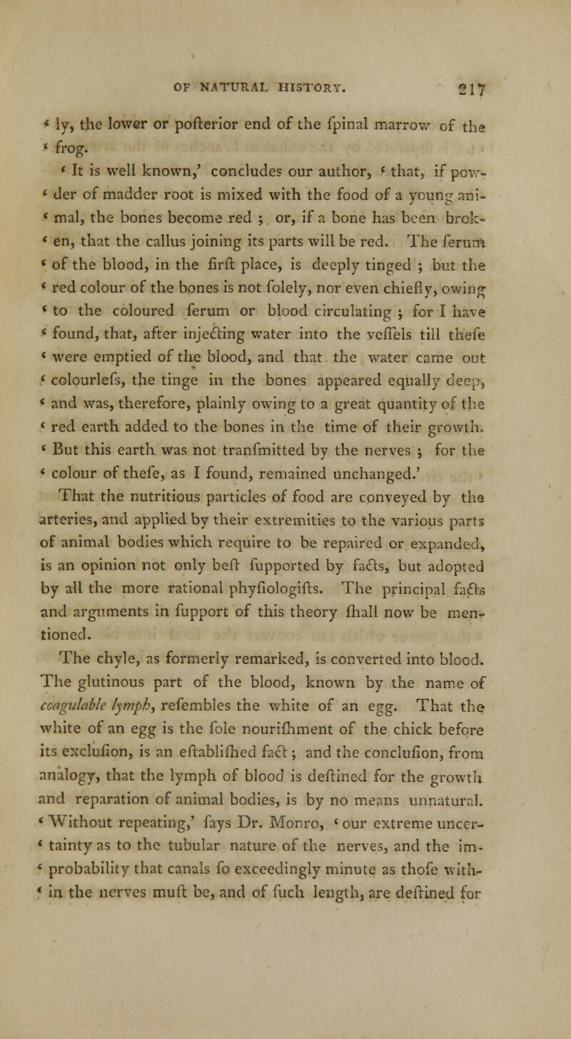 * ly, the lower or pofterior end of the fpinal marrow of the f frog. ' It is well known,' concludes our author, f that, if pcw- * der of madder root is mixed with the food of a young ani- * mal, the bones become red ; or, if a bone has been brok- ' en, that the callus joining its parts will be red. The ferum ' of the blood, in the firft place, is deeply tinged •, but the * red colour of the bones is not folely, nor even chiefly, owing * to the coloured ferum or blood circulating ; for I have * found, that, after injecting water into the veffels till thefe 1 were emptied of the blood, and that the water came out f colourlefs, the tinge in the bones appeared equally deep, « and was, therefore, plainly owing to a great quantity of the ' red earth added to the bones in the time of their growth. 1 But this earth was not tranfmitted by the nerves ; for the ' colour of thefe, as I found, remained unchanged.' That the nutritious particles of food are conveyed by the arteries, and applied by their extremities to the various parts of animal bodies which require to be repaired or expanded, is an opinion not only beft fupported by fa£ts, but adopted by all the more rational phyfiologifts. The principal facts and arguments in fupport of this theory fhall now be men- tioned. The chyle, as formerly remarked, is converted into blood. The glutinous part of the blood, known by the name of coagulable lympk, refembles the white of an egg. That the white of an egg is the fole nourifhment of the chick before its exclufion, is an eftablifhed fact; and the conclufion, from analogy, that the lymph of blood is deftined for the growth and reparation of animal bodies, is by no means unnatural. « Without repeating,' fays Dr. Monro, • our extreme uncer- * tainty as to the tubular nature of the nerves, and the im- * probability that canals fo exceedingly minute as thofe with- * in the nerves muft be, and of fuch length, are deftined for
