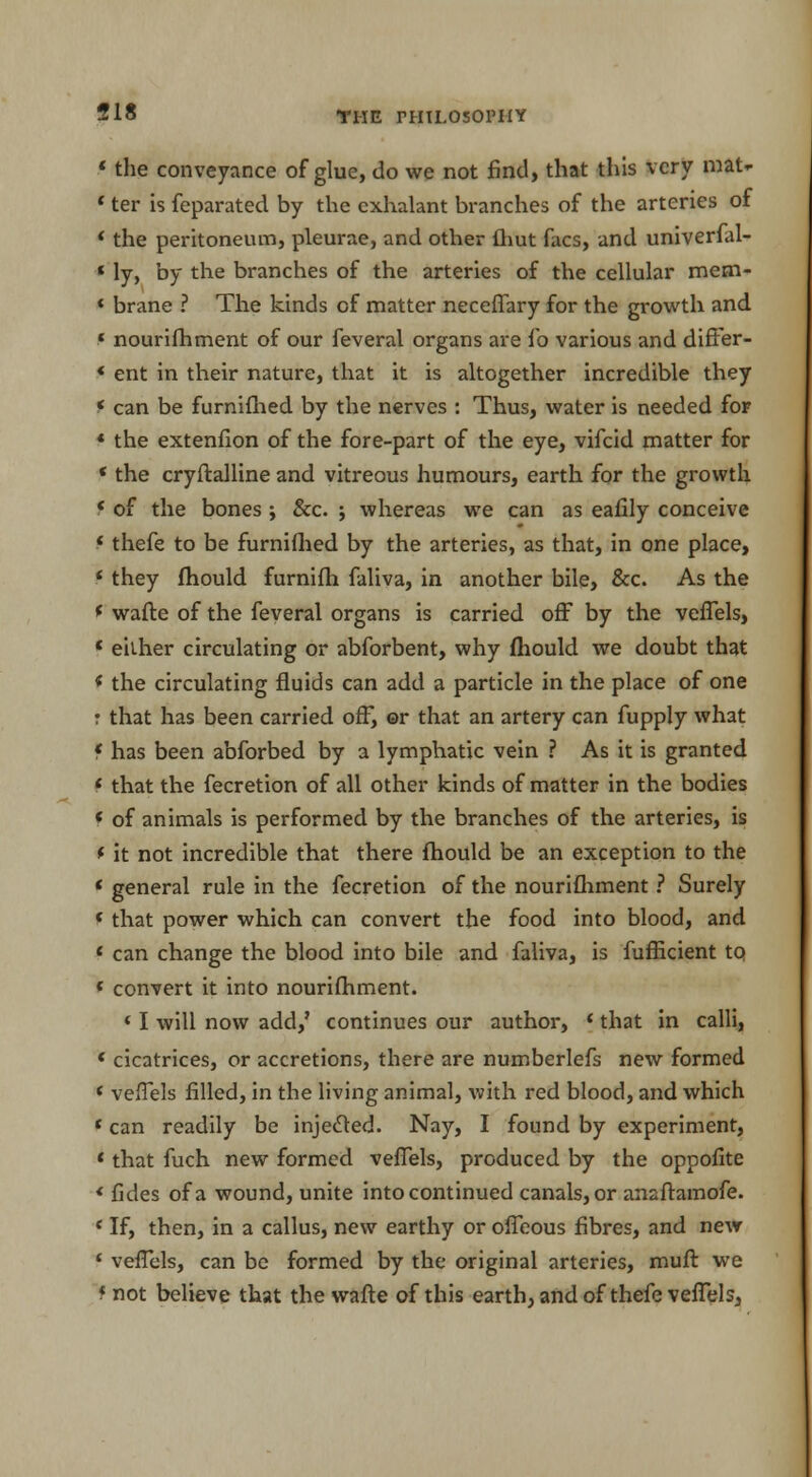 518 1 the conveyance of glue, do we not find, that this very mat*- ' ter is feparated by the exhalant branches of the arteries of * the peritoneum, pleurae, and other {hut facs, and univerfal- 1 ly, by the branches of the arteries of the cellular mem- « brane ? The kinds of matter neceffary for the growth and « nourifhment of our feveral organs are ib various and differ- « ent in their nature, that it is altogether incredible they * can be furnifhed by the nerves : Thus, water is needed for « the extenfion of the fore-part of the eye, vifcid matter for ' the cryftalline and vitreous humours, earth for the growth < of the bones ; &c. ; whereas we can as eafily conceive «thefe to be furnifhed by the arteries, as that, in one place, t they fhould furnifh faliva, in another bile, &c. As the ( wafte of the feveral organs is carried off by the veffels, ' either circulating or abforbent, why mould we doubt that * the circulating fluids can add a particle in the place of one r that has been carried off, ©r that an artery can fupply what f has been abforbed by a lymphatic vein ? As it is granted < that the fecretion of all other kinds of matter in the bodies * of animals is performed by the branches of the arteries, is * it not incredible that there fhould be an exception to the « general rule in the fecretion of the nourifhment ? Surely «that power which can convert the food into blood, and 1 can change the blood into bile and faliva, is fufficient to * convert it into nourifhment. f I will now add,' continues our author, Jthat in calli, « cicatrices, or accretions, there are numberlefs new formed < veffels filled, in the living animal, with red blood, and which ' can readily be injected. Nay, I found by experiment, «that fuch new formed veffels, produced by the oppofite « fides of a wound, unite into continued canals, or anaftamofe. ' If, then, in a callus, new earthy or offeous fibres, and new f veffels, can be formed by the original arteries, muft we f not believe that the wafte of this earth, and of thefe veffels,