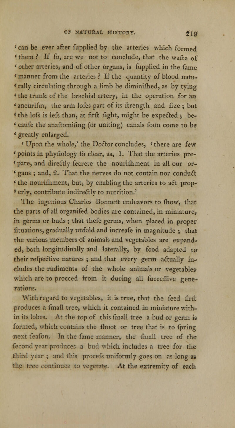 i can be ever after fupplied by the arteries which formed * them ? If fo, are we not to conclude, that the wafte of < other arteries, and of other organs, is fupplied in the fame * manner from the arteries ? If the quantity of blood natu- * rally circulating through a limb be diminifhed, as by tying * the trunk of the brachial artery, in the operation for an 'aneurifm, the arm lofes part of its ftrength and fize ; but * the lofs is lefs than, at firft fight, might be expected ; be- * caufe the anaftomifing (or uniting) canals foon come to be * greatly enlarged. ' Upon the whole/ the Doctor concludes, * there are few * points in phyfiology fo clear, as, 1. That the arteries pre- * pare, and directly fecrete the nourishment in all our or- * gans ; and, 2. That the nerves do not contain nor conduct * the nourifhment, but, by enabling the arteries to act prop- ' erly, contribute indirectly to nutrition.' The ingenious Charles Bonnett endeavors to fhow, that the parts of all organifed bodies are contained, in miniature, in germs or buds •, that thefe germs, when placed in proper fituations, gradually unfold and increafe in magnitude ; that the various members of animals and vegetables are expand- ed, both longitudinally and laterally, by food adapted to their refpective natures ; and that every germ actually in- cludes the rudiments of the whole animals or vegetables which are to proceed from it during all fucceffive gene- rations. With regard to vegetables, it is true, that the feed firft; produces a fmall tree, which it contained in miniature with- in its lobes. At the top of this frnall tree a bud or germ is formed, which contains the fhoot or tree that is to fpring next feafon. In the fame manner, the fmall tree of the fecond year produces a bud which includes a tree for the third year ; and this procefs uniformly goes on as long as the tree continues to vegetate. At the extremity of each