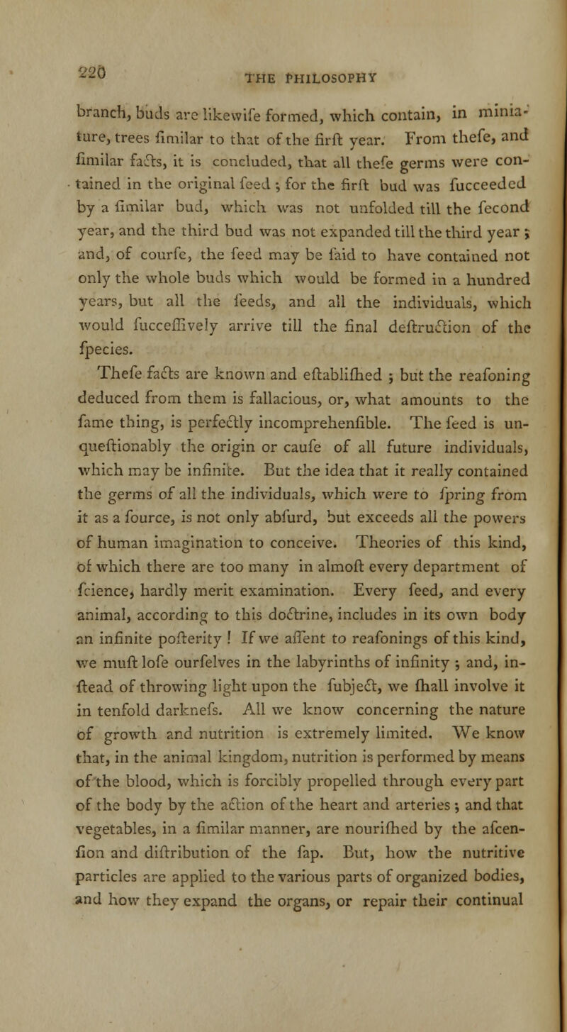 THE PHILOSOPHY branch, buds arc likewife formed, which contain, in minia- ture, trees fimilar to that of the firft year. From thefe, and fimilar fats, it is concluded, that all thefe germs were con- tained in the original feed •, for the firft bud was fucceeded by a fimilar bud, which was not unfolded till the fecond year, and the third bud was not expanded till the third year ; and, of courfe, the feed may be faid to have contained not only the whole buds which would be formed in a hundred years, but all the feeds, and all the individuals, which would fucceffively arrive till the final deftruction of the fpecies. Thefe facts are known and eftablifhed ; but the reafoning deduced from them is fallacious, or, what amounts to the fame thing, is perfectly incomprehenfible. The feed is un- queftionably the origin or caufe of all future individuals, which may be infinite. But the idea that it really contained the germs of all the individuals, which were to fpring from it as a fource, is not only abfurd, but exceeds all the powers of human imagination to conceive. Theories of this kind, bt which there are too many in almoft every department of fciencej hardly merit examination. Every feed, and every animal, according to this doctrine, includes in its own body an infinite pofterity ! If we affent to reafonings of this kind, we muft lofe ourfelves in the labyrinths of infinity ; and, in- ftead of throwing light upon the fubject, we fhall involve it in tenfold darknefs. All we know concerning the nature of growth and nutrition is extremely limited. We know that, in the animal kingdom, nutrition is performed by means of the blood, which is forcibly propelled through every part of the body by the action of the heart and arteries ; and that vegetables, in a fimilar manner, are nourifhed by the afcen- fion and diftribution of the fap. But, how the nutritive particles are applied to the various parts of organized bodies, and how they expand the organs, or repair their continual