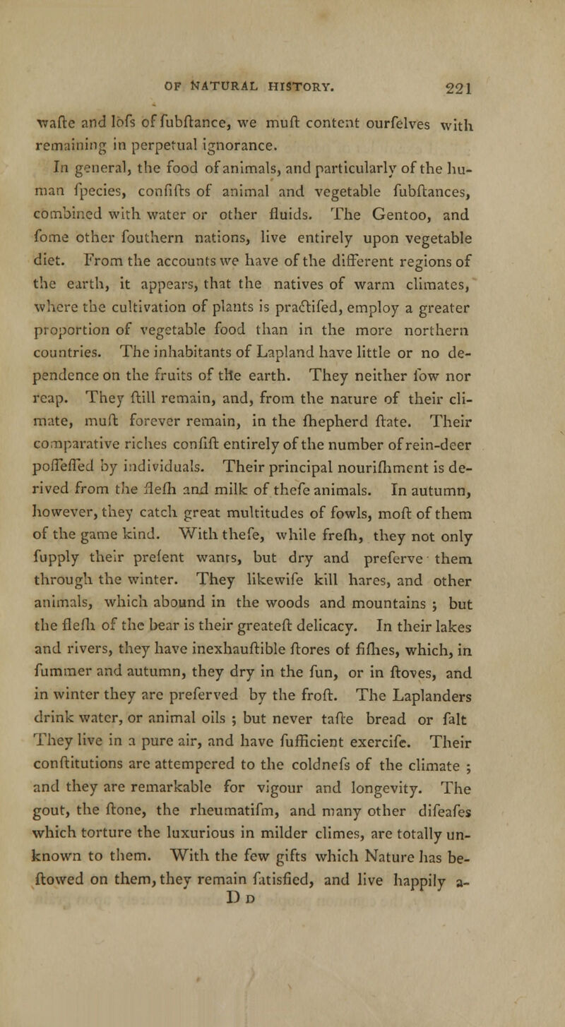 wafte and lofs of fubftance, we muff content ourfelves with remaining in perpetual ignorance. In general, the food of animals, and particularly of the hu- man fpecies, confifts of animal and vegetable fubftances, combined with water or other fluids. The Gentoo, and fome other fouthern nations, live entirely upon vegetable diet. From the accounts we have of the different regions of the earth, it appears, that the natives of warm climates, where the cultivation of plants is praclifed, employ a greater proportion of vegetable food than in the more northern countries. The inhabitants of Lapland have little or no de- pendence on the fruits of the earth. They neither low nor reap. They ftill remain, and, from the nature of their cli- mate, muff forever remain, in the fhepherd ftate. Their comparative riches confift entirely of the number of rein-deer poffeffed by individuals. Their principal nourifhmcnt is de- rived from the flefh and milk of thefe animals. In autumn, however, they catch great multitudes of fowls, moft of them of the game kind. With thefe, while frefh, they not only fupply their prefent wanrs, but dry and preferve them through the winter. They likewife kill hares, and other animals, which abound in the woods and mountains ; but the flefh. of the bear is their greateft delicacy. In their lakes and rivers, they have inexhauftible ftores of fiflies, which, in fummer and autumn, they dry in the fun, or in ftoves, and in winter they are preferved by the froft. The Laplanders drink water, or animal oils ; but never tafte bread or fait They live in a pure air, and have fufficient exercife. Their conftitutions arc attempered to the coldnefs of the climate ; and they are remarkable for vigour and longevity. The gout, the ftone, the rheumatifm, and many other difeafes which torture the luxurious in milder climes, are totally un- known to them. With the few gifts which Nature lias be- ftowed on them, they remain fatisficd, and live happily a-