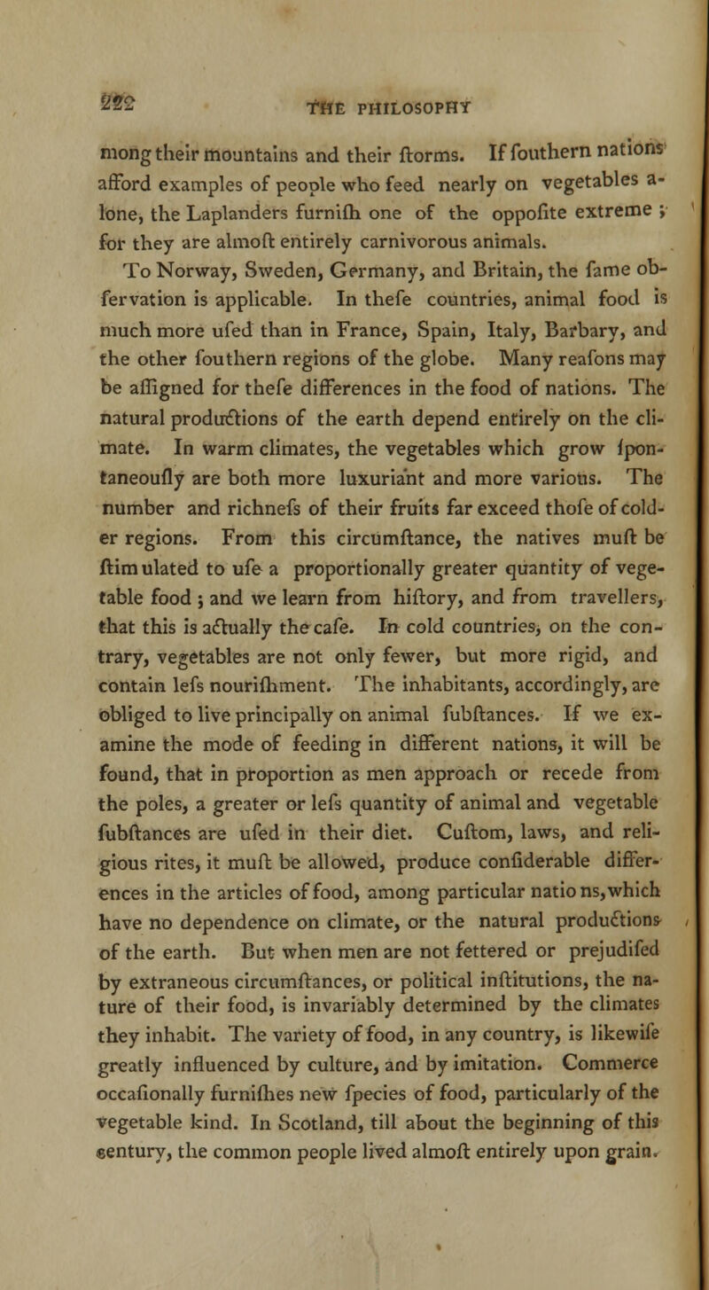 mong their mountains and their ftorms. If fouthern nations afford examples of people who feed nearly on vegetables a- lone, the Laplanders furnifh one of the oppofite extreme ; for they are almoft entirely carnivorous animals. To Norway, Sweden, Germany, and Britain, the fame ob- fervation is applicable. In thefe countries, animal food is much more ufed than in France, Spain, Italy, Barbary, and the other fouthern regions of the globe. Many reafons may be affigned for thefe differences in the food of nations. The natural productions of the earth depend entirely on the cli- mate. In warm climates, the vegetables which grow fpon- taneoufly are both more luxuriant and more various. The number and richnefs of their fruits far exceed thofe of cold- er regions. From this circumftance, the natives muff be ftimulated to ufe a proportionally greater quantity of vege- table food ; and we learn from hiftory, and from travellers, that this is actually the cafe. In cold countries, on the con- trary, vegetables are not only fewer, but more rigid, and contain lefs nourifhment. The inhabitants, accordingly, are obliged to live principally on animal fubftances. If we ex- amine the mode of feeding in different nations, it will be found, that in proportion as men approach or recede from the poles, a greater or lefs quantity of animal and vegetable fubftances are ufed in their diet. Cuftom, laws, and reli- gious rites, it muft be allowed, produce confiderable differ- ences in the articles of food, among particular nations,which have no dependence on climate, or the natural production* of the earth. But when men are not fettered or prejudifed by extraneous circumftances, or political inftitutions, the na- ture of their food, is invariably determined by the climates they inhabit. The variety of food, in any country, is likewife greatly influenced by culture, and by imitation. Commerce occafionally furnifhes new fpecies of food, particularly of the vegetable kind. In Scotland, till about the beginning of this sentury, the common people lived almoft entirely upon grain.