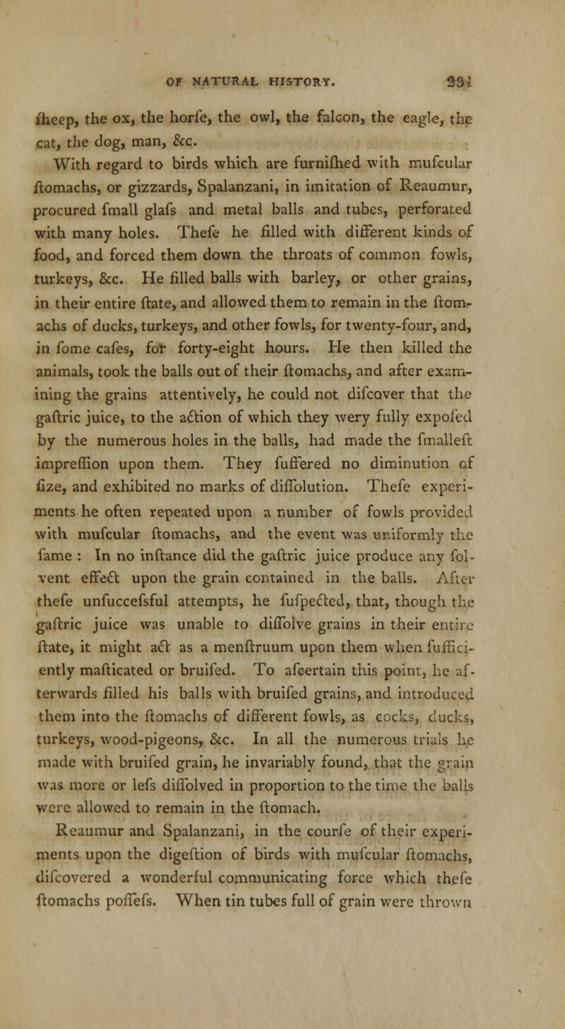 ihcep, the ox, the horfe, the owl, the falcon, the eagle, the cat, the dog, man, &c. With regard to birds which are furnifhed with mufcular ftomachs, or gizzards, Spalanzani, in imitation of Reaumur, procured fmall glafs and metal balls and tubes, perforated with many holes. Thefe he filled with different kinds of food, and forced them down the throats of common fowls, turkeys, &c. He filled balls with barley, or other grains, in their entire ftate, and allowed them to remain in the ftom- achs of ducks, turkeys, and other fowls, for twenty-four, and, in fome cafes, for forty-eight hours. He then killed the animals, took the balls out of their ftomachs, and after exam- ining the grains attentively, he could not difcover that the gaftric juice, to the action of which they wery fully expofed by the numerous holes in the balls, had made the fmalleft imprefiion upon them. They fuffered no diminution of fize, and exhibited no marks of diffolution. Thefe experi- ments he often repeated upon a number of fowls provided with mufcular ftomachs, and the event was uniformly the fame : In no inftance did the gaftric juice produce any fol- vent effect upon the grain contained in the balls. After thefe unfuccefsful attempts, he fufpected, that, though the gaftric juice was unable to diffolve grains in their entire ftate, it might act as a menftruum upon them when fuffici- ently mafticated or bruifed. To afcertain this point, he af- terwards filled his balls with bruifed grains, and introduced them into the ftomachs of different fowls, as cocks, ducks, turkeys, wood-pigeons, &c. In all the numerous trials he made with bruifed grain, he invariably found, that the grain was more or lefs diffolved in proportion to the time the balls were allowed to remain in the ftomach. Reaumur and Spalanzani, in the courfe of their experi- ments upon the digeftion of birds with mufcular ftomachs, difcovered a wonderful communicating force which thefe ftomachs poffefs. When tin tubes full of grain were thrown
