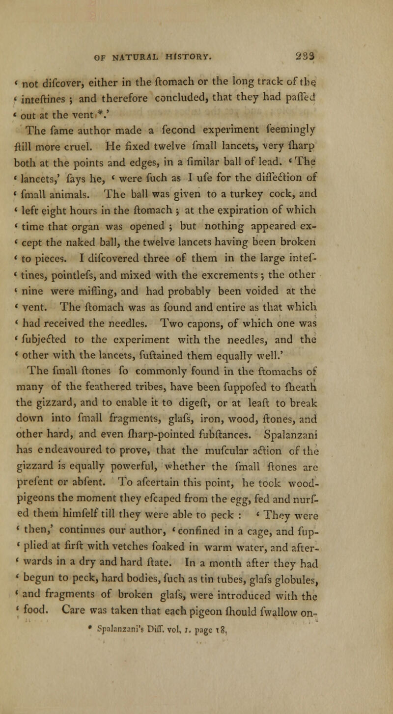 * not difcover, either in the ftomach or the long track of the f inteftines ; and therefore concluded, that they had parted « out at the vent *.' The fame author made a fecond experiment feemingly ftill more cruel. He fixed twelve fmall lancets, very fharp both at the points and edges, in a fimilar ball of lead. «The « lancets,' fays he, * were fuch as I ufe for the dhTeclion of * fmall animals. The ball was given to a turkey cock, and 4 left eight hours in the ftomach ; at the expiration of which < time that organ was opened ; but nothing appeared ex- « cept the naked ball, the twelve lancets having been broken ' to pieces. I difcovered three of them in the large intef- * tines, pointlefs, and mixed with the excrements ; the other ' nine were miffing, and had probably been voided at the ' vent. The ftomach was as found and entire as that which < had received the needles. Two capons, of which one was ' fubjetted to the experiment with the needles, and the « other with the lancets, fuftained them equally well.' The fmall ftones fo commonly found in the ftomachs of many of the feathered tribes, have been fuppofed to (heath the gizzard, and to enable it to digeft, or at leaft to break clown into fmall fragments, glafs, iron, wood, ftones, and other hard, and even fharp-pointed fubftances. Spalanzani has endeavoured to prove, that the mufcular attion of the gizzard is equally powerful, whether the fmall ftones are prelent or abfent. To afcertain this point, he took wood- pigeons the moment they efcaped from the egg, fed and nurf- ed them himfelf till they were able to peck : « They were 1 then,' continues our author, «confined in a cage, and fup- * plied at firft with vetches foaked in warm water, and after- < wards in a dry and hard ftate. In a month after they had < begun to peck, hard bodies, fuch as tin tubes, glafs globules, * and fragments of broken glafs, were introduced with the « food. Care was taken that each pigeon fhould fwallow on- • Splanzani's Diff. vol, j, page t3,