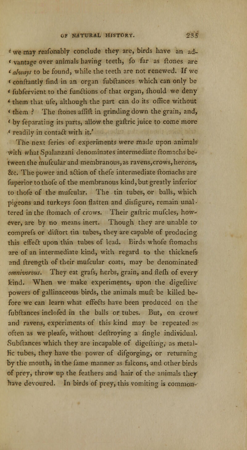; we may reafonably conclude they are, birds have an ad- * vantage over animals having teeth, fo far as ftones are ' always to be found, while the teeth are not renewed. If we ' conftantly find in an organ fubftances which can only be ' fubfervient to the functions of that organ, fhould we deny *them that ufe, although the part can do hs office without * them ? The ftones affift in grinding down the grain, and, ' by feparating its parts, allow the gaftric juice to come more * readily in contact with it.' The next feries of experiments were made upon animals with what Spalanzani denominates intermediate ftomachs be- tween the mufcular and membranous, as ravens,cfows, herons, &c. The power and action of thefe intermediate ftomachs are fuperior tothofe of the membranous kind, but greatly inferior to thofe of the mufcular. The tin tubes, or balls, which pigeons and turkeys foon flatten and disfigure, remain unal- tered in the ftomach of crows. Their gaftric mufcles, how- ever, are by no means inert. Though they are unable to comprefs or diftort tin tubes, they are capable of producing this effect upon thin tubes of lead. Birds whofe ftomachs are of an intermediate kind, with regard to the thicknefs and ftrength of their mufcular coats, may be denominated omnivorous. They eat grafs, herbs, grain, and flefh of every kind. When we make experiments, upon the digeftive powers of gallinaceous birds, the animals muft be killed be- fore we can learn what effects have been produced on the fubftances inclofed in the balls or tubes. But, on crows' and ravens, experiments of this kind may be repeated as often as we pleafe, without deftroying a fingle individual. Subftances which they are incapable of digefting, as metal- lic tubes, they have the power of difgorging, or returning by the mouth, in the fame manner as falcons, and other birds of prey, throw up the feathers and hair of the animals they have devoured. In birds of prey, this vomiting is common-
