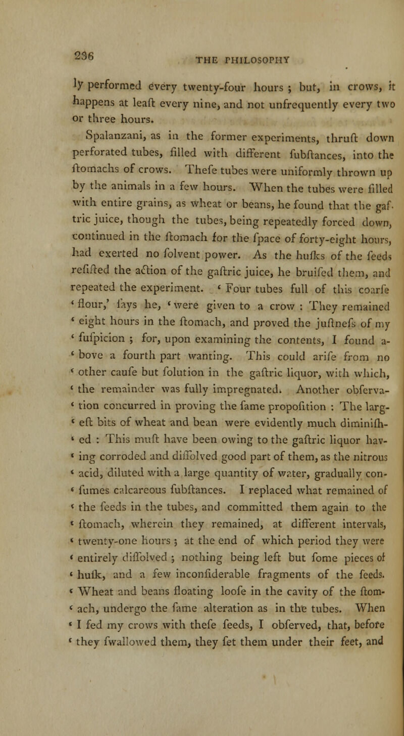 THE PHILOSOPHY ly performed every twenty-four hours ; but, in crows, it happens at leaft every nine, and not unfrequently every two or three hours. Spalanzani, as in the former experiments, thruft down perforated tubes, filled with different fubftanccs, into the ftomachs of crows. Thefe tubes were uniformly thrown up by the animals in a few hours. When the tubes were filled with entire grains, as wheat or beans, he found that the gaf trie juice, though the tubes, being repeatedly forced down, continued in the ftomach for the fpace of forty-eight hours, had exerted no folvent power. As the hulks of the feeds refilled the action of the gaftric juice, he bruifed them, and repeated the experiment. 4 Four tubes full of this COarf* 4 flour,' fays he, «were given to a crow : They remained « eight hours in the ftomach, and proved the jufinefs of my 4 fufpicion ; for, upon examining the contents, I found a- 4 bove a fourth part wanting. This could arife from no * other caufe but folution in the gaftric liquor, with which, 4 the remainder was fully impregnated. Another obferva- 4 tion concurred in proving the fame propofition : The larg- < eft bits of wheat and bean were evidently much diminifh- 4 cd : This muft have been owing to the gaftric liquor hav- * ing corroded and diilblved good part of them, as the nitrous * acid, diluted with a large quantity of water, gradually con- 4 fumes calcareous fubftanccs. I replaced what remained of < the feeds in the tubes, and committed them again to the * ftomach, wherein they remained, at different intervals, * twenty-one hours ; at the end of which period they were < entirely diffolved ; nothing being left but fome pieces of * hulk, and a few inconfiderable fragments of the feeds. « Wheat and beans floating loofe in the cavity of the ftom- * ach, undergo the fame alteration as in the tubes. When 4 I fed my crows with thefe feeds, I obferved, that, before * they fwaliowed them, they £et them under their feet, and