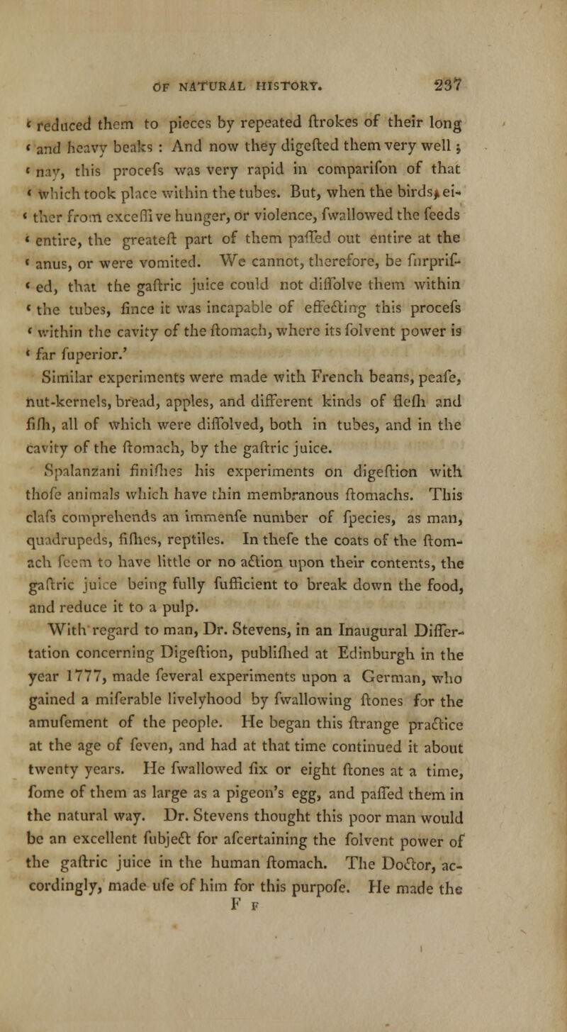 * reduced them to pieces by repeated ftrokes of their long « and heavy beaks : And now they digcfted them very well; » nav, this procefs was very rapid in companion of that « Which took place within the tubes. But, when the birds* ei- « ther from exceffi ve hunger, or violence, fwallowed the feeds « entire, the greateft part of them paffed out entire at the * anus, or were vomited. We cannot, therefore, be fnrprif- * ed, that the gaftric juice could not diffolve them within ' the tubes, fince it was incapable of effecting this procefs c within the cavity of the ftomach, where its folvent power is ' far fuperior.' Similar experiments were made with French beans, peafe, nut-kernels, bread, apples, and different kinds of flefh and fifh, all of which were diffolved, both in tubes, and in the cavity of the ftomach, by the gaftric juice. Spalanzani finishes his experiments on digefHon with thofe animals which have thin membranous ftomachs. This clafs comprehends an immenfe number of fpecies, as man, quadrupeds, fifhes, reptiles. In thefe the coats of the ftom- ach fcem to have little or no action upon their contents, the gaftric juice being fully fufficient to break down the food, and reduce it to a pulp. With regard to man, Dr. Stevens, in an Inaugural Differ- tation concerning Digeftion, publifhed at Edinburgh in the year 1777, made feveral experiments upon a German, who gained a miferable livelyhood by fwallowing ftones for the amufement of the people. He began this ftrange practice at the age of feven, and had at that time continued it about twenty years. He fwallowed fix or eight ftones at a time, fome of them as large as a pigeon's egg, and paffed them in the natural way. Dr. Stevens thought this poor man would be an excellent fubject for afcertaining the folvent power of the gaftric juice in the human ftomach. The Doctor, ac- cordingly, made ufe of him for this purpofe. He made the