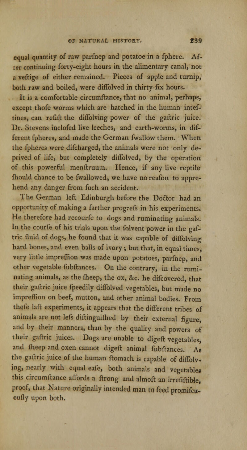 equal quantity of raw parfnep and potatoe in a fphere. Af- ter continuing forty-eight hours in the alimentary canal, not a veftige of either remained. Pieces of apple and turnip, both raw and boiled, were diflblved in thirty- fix hours. It is a comfortable circumftance, that no animal, perhaps, except thofe worms which are hatched in the human intef- tines, can refift the diflblving power of the gaftric juice. Dr. Stevens inclofed live leeches, and earth-worms, in dif- ferent fpheres, and made the German fwallow them. When the fpheres were difcharged, the animals were not only de- prived of life, but completely diflblved, by the operation of this powerful menftruum. Hence, if any live reptile fhould chance to be fwallowed, we have no reafon to appre- hend any danger from fuch an accident. The German left Edinburgh before the Doctor had an opportunity of making a farther progrefs in his experiments. He therefore had recourfe to dogs and ruminating animals. In the courfe of his trials upon the folvent power in the gaf- tric fluid of dogs, he found that it was capable of diflblving hard bones, and even balls of ivory but that, in equal times, very little imprefiion was made upon potatoes, parfnep, and other vegetable fubftances. On the contrary, in the rumi- nating animals, as the flieep, the ox, &c. he difcovered, that their gaftric juice fpeedily diflblved vegetables, but made no impreflion on beef, mutton, and other animal bodies. From thele laft experiments, it appears that the different tribes of animals are not lefs diftinguifhed by their external figure, and by their manners, than by the quality and powers of their gaftric juices. Dogs are unable to digeft vegetables, and fheep and oxen cannot digeft animal fubftances. As the gaftric juice of the human ftomach is capable of diflblv- ing, nearly with equal eafe, both animals and vegetables this circumftance affords a ftrong and almoft an irrefiftible, proof, that Nature originally intended man to feed promifcu- eufly upon both.