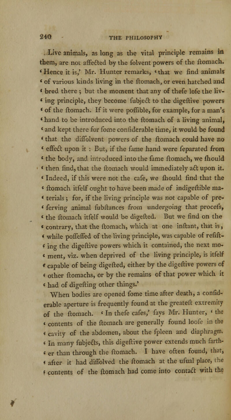 . Live animals, as long as the vital principle remains in them, are not affected by the folvent powers of the ftomach. * Hence it is,' Mr. Hunter remarks, «that we find animals * of various kinds living in the ftomach, or even hatched and * bred there ; but the moment that any of thefe lofe the liv- «ing principle, they become fubject to the digeftive powers * of the ftomach. If it were poffible, for example, for a man's * hand to be introduced into the ftomach of a living animal, «and kept there for fome confiderable time, it would be found * that the diflblvent powers of the ftomach could have no ' effect upon it : But, if the fame hand were feparated from ' the body, and introduced into the fame ftomach, we ftiould «then find, that the ftomach would immediately act upon it. «Indeed, if this were not the cafe, we fliould find that the « ftomach itfelf ought to have been made of indigeftible ma- ' terials; for, if the living principle was not capable of pre- < ferving animal fubftances from undergoing that procefs, ' the ftomach itfelf would be digefted. But we find on the « contrary, that the ftomach, which at one inftant, that is, « while poffeffed of the living principle, was capable of refift- « ing the digeftive powers which it contained, the next mo- < ment, viz. when deprived of the living principle, is itfelf * capable of being digefted, either by the digeftive powers of « other ftomachs, or by the remains of that power which it « had of digefting other things.' When bodies are opened fome time after death, a confid- erable aperture is frequently found at the greateft extremity of the ftomach. * In thefe cafes,' fays Mr. Hunter, < the * contents of the ftomach are generally found loofe in the « cavity of the abdomen, about the fpleen and diaphragm. «In many fubjects, this digeftive power extends much farth- « er than through the ftomach. I have often found, that, < after it had dhTolved the ftomach at the ufual place, the f contents of the ftomach had come into contact with the