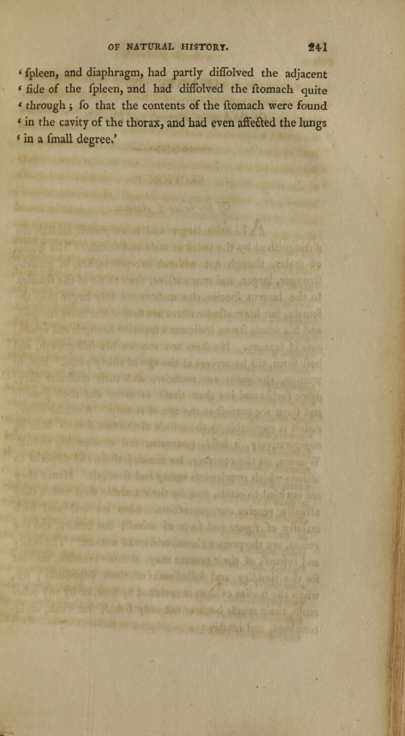 • fpleen, and diaphragm, had partly dhTolved the adjacent « fide of the fpleen, and had diflblved the ftomach quite * through ; fo that the contents of the ftomach were found «in the cavity of the thorax, and had even affetted the lungs f in a fmall degree.'