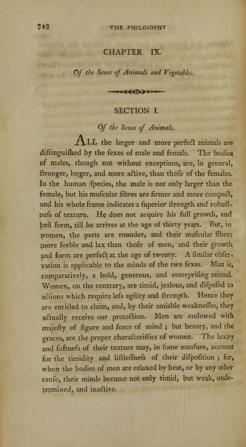 CHAPTER IX. Of the Sexes of Animals and Vegetables. —*««!>»*»— SECTION I. Of the Sexes of Animals. All the larger and more perfect animals arc diftinguifhed by the fexes of male and female. The bodies of males, though not without exceptions, are, in general, ftronger, larger, and more active, than thofe of the females. In the human fpecies, the male is not only larger than the female, but his mufcular fibres are firmer and more compact, and his whole frame indicates a fuperior ftrength and robuft- nefs of texture. He does not acquire his full growth, and befi form, till he arrives at the age of thirty years. But, in women, the parts are rounder, and their mufcular fibres more feeble and lax than thofe of men, and their growth and form are perfect at the age of twenty. A fimilar obfer: vation is applicable to the minds of the two fexes. Man is, comparatively, a bold, generous, and enterprifing animal. Women, on the contrary, are timid, jealous, and difpofed to actions which require lefs agility and ftrength. Hence they are entitled to claim, and, by their amiable weakneffes, they actually receive our protection. Men are endowed with majefty of figure and force of mind ; but beauty, and the graces, are the proper characteriftics of women. The laxity and foftnefs of their texture may, in fome meafure, account for the timidity and liftleffnefs of their difpofition ; for, when the bodies of men are relaxed by heat, or by any other caufe, their minds become not only timid, but weak, unde- termined, and inactive.