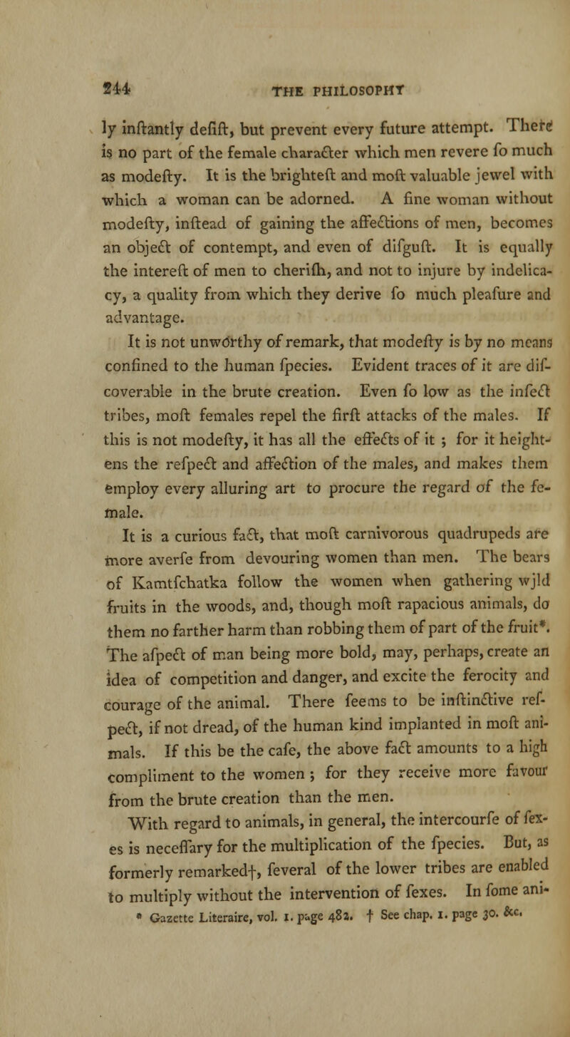 ly inftantly defift, but prevent every future attempt. There! is no part of the female character which men revere fo much as modefty. It is the bright eft and moft valuable jewel with which a woman can be adorned. A fine woman without modefty, inftead of gaining the affections of men, becomes an object of contempt, and even of difguft. It is equally the intereft of men to cherifh, and not to injure by indelica- cy, a quality from which they derive fo much pleafure and advantage. It is not unworthy of remark, that modefty is by no means confined to the human fpecies. Evident traces of it are dis- coverable in the brute creation. Even fo low as the infect tribes, moft females repel the firft attacks of the males. If this is not modefty, it has all the effects of it ; for it height- ens the refpedt and affection of the males, and makes them employ every alluring art to procure the regard of the fe- male. It is a curious faft, that moft carnivorous quadrupeds are more averfe from devouring women than men. The bears of Kamtfchatka follow the women when gathering wjld fruits in the woods, and, though moft rapacious animals, do them no farther harm than robbing them of part of the fruit*. The afpect of man being more bold, may, perhaps, create an idea of competition and danger, and excite the ferocity and courage of the animal. There feems to be inftinctive ref- pect, if not dread, of the human kind implanted in moft ani- mals. If this be the cafe, the above fact amounts to a high compliment to the women •, for they receive more favour from the brute creation than the men. With regard to animals, in general, the intercourfe of {ex- es is neceffary for the multiplication of the fpecies. But, as formerly remarked-]-, feveral of the lower tribes are enabled to multiply without the intervention of fexes. In fome am-