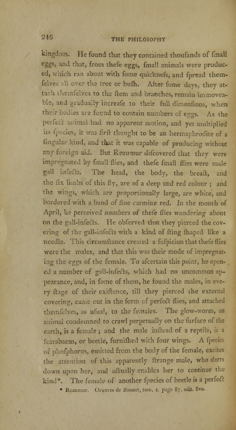 THE PHILOSOPHY kingdom. He found that they contained thoufands of fmall eggs, and that, from thefe eggs, fmall animals were produc- ed, which ran about with fome quicknefs, and fpread them- felves all over the tree or bufh. After fome days, they at- tach themfelyes to the ftem and branches, remain immovea- ble, and gradually increafe to their full dimenfions, when their bodies are found to contain numbers of eggs. As the perfect animal had no apparent motion, and yet multiplied its fpecies, it was firlr thought to be an hermaphrodite of a Angular kind, and that it was capable of producing without any foreign aid. But Reaumur difcovered that they were impregnated by fmall flies, and thefe fmall flies were male gall infects. The head, the body, the bread, and the fix limbi of this fly, are of a deep and red colour ; and the wings, which are proportionally large, are white, and bordered with a band of fine carmine red. In the month of April, h? perceived numbers of thefe flies wandering about on the gall-infects. He obferved that they pierced the cov- ering of the gall-infects with a kind of fting lhaped like a needle. This circumftance created a fufpicion that thefe flies were the males, and that this was their mode of impregnat- ing the eggs of the female. To afcertain this point, he open- ed a number of gall-infects, which had no uncommon ap- pearance, and, in fome of them, he found the males, in eve- ry ftage of their exiftence, till they pierced the external covering, came out in the form of perfect flies, and attached themfelves, as ufual, to the females. The glow-worm, an animal condemned to crawl perpetually on the furface of the earth, is a female ; and the male inftead of a reptile, is a fcarabaeus, or beetle, furnifhed with four wings. A fpecies of phofphorus, emitted from the body of the female, excites the attention of this apparently ftrange male, who darts down upon her, and actually enables her to continue the kind*. The female of another fpecies of beetle is a perfect • Reaumur, Ocuvres dc Bonnet, torn, 3. page 87. edit. 8vo.