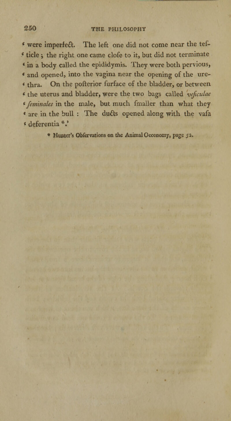 were imperfect. The left one did not come near the tef- ticle y the right one came clofe to it, but did not terminate in a body called the epididymis. They were both pervious, and opened, into the vagina near the opening of the ure- ' thra. On the pofterior furface of the bladder, or between < the uterus and bladder, were the two bags called veficulae (feminales in the male, but much fmailer than what they « are in the bull : The dutts opened along with the vafa < deferentia *.*