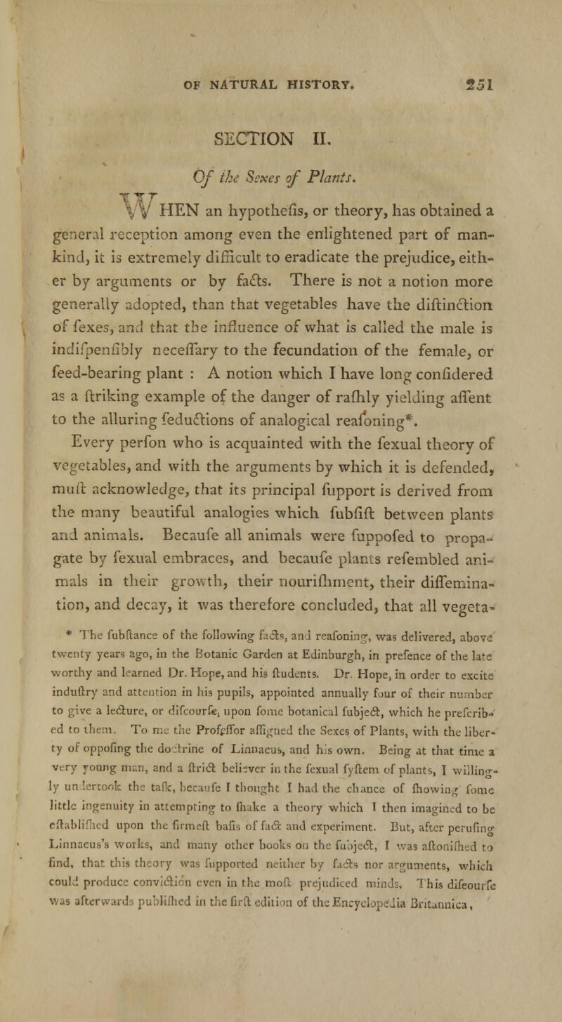 SECTION II, Of the Sexes of Plants. W HEN an hypothefis, or theory, has obtained a general reception among even the enlightened part of man- kind, it is extremely difficult to eradicate the prejudice, eith- er by arguments or by facts. There is not a notion more generally adopted, than that vegetables have the diftinction of fexes, and that the influence of what is called the male is indifpenfibly neceffary to the fecundation of the female, or feed-bearing plant : A notion which I have long confidered as a ftriking example of the danger of rafhly yielding affent to the alluring fedudrions of analogical reasoning*. Every perfon who is acquainted with the fexual theory of vegetables, and with the arguments by which it is defended, muft acknowledge, that its principal fupport is derived from the many beautiful analogies which fubfift between plants and animals. Becaufe all animals were fuppofed to propa- gate by fexual embraces, and becaufe plants refembled ani- mals in their growth, their nourifhincnt, their diflemina- tion, and decay, it was therefore concluded, that all vegeta- * The fubftance of the following facts, ana reafoning, was delivered, above twenty years ago, in the Botanic Garden at Edinburgh, in prefence of the late worthy and learned Dr. Hope, and his ftuder.ts. Dr. Hope, in order to excite induftry and attention in his pupils, appointed annually four of their number to give a lecture, or difcourfe, upon fome botanical fubjedt, which he preferr- ed to them. To me the Profeffor affigned the Sexes of Plants, with the liber- ty of oppofing the do:trine of Linnaeus, and his own. Being at that time a very young man, and a ftricT: believer in the fexual fyftem of plants, I willing- ly undertook the talk, becaufe I thought I had the ch ancc of fhowing fome little ingenuity in attempting to make a theory which I then imagined to be eftablifhed upon the firmed bafis of fact and experiment. But, after perufing Linnaeus's works, and many other books on the fubject, I was aftonifhed to find, that this theory was fupported neither by facts nor arguments, which could produce conviction even in the moft prejudiced minds. This difeourfc was afterward:; publiflied in the firil edition of the Encyclopedia Britannica,