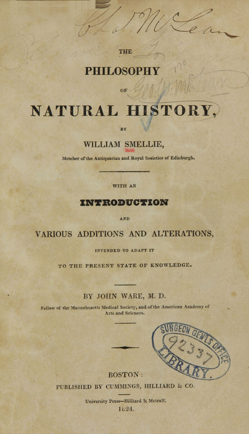 THE PHILOSOPHY NATURAL HISTORY, BY WILLIAM SMELLIE, Member of the Antiquarian and Royal Soeieties of Edinburgh. WITH AN INTRODUCTION VARIOUS ADDITIONS AND ALTERATIONS, INTENDED TO ADAPT IT TO THE PRESENT STATE OF KNOWLEDGE. BY JOHN WARE, M. D. Fellow of the Massachusetts Medical Society, and of the American Academy of Arts and Sciences. BOSTON: PUBLISHED BY CUMMINGS, HILLIARD & CO University Press—Hilliard Sc Mettalf. 1L24.