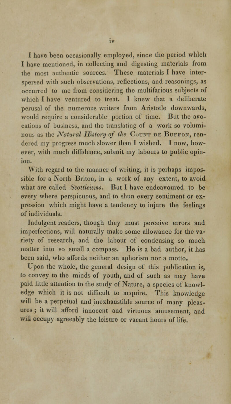 iv I have been occasionally employed, since the period which I have mentioned, in collecting and digesting materials from the most authentic sources. These materials I have inter- spersed with such observations, reflections, and reasonings, as occurred to me from considering the multifarious subjects of which I have ventured to treat. I knew that a deliberate perusal of the numerous writers from Aristotle downwards, would require a considerable portion of time. But the avo- cations of business, and the translating of a work so volumi- nous as the Natural History of the Count de Buffon, ren- dered my progress much slower than I wished. I now, how- ever, with much diffidence, submit my labours to public opin- ion. With regard to the manner of writing, it is perhaps impos- sible for a North Briton, in a work of any extent, to avoid what are called Scotticisms. But 1 have endeavoured to be every where perspicuous, and to shun every sentiment or ex- pression which might have a tendency to injure the feelings of individuals. Indulgent readers, though they must perceive errors and imperfections, will naturally make some allowance for the va- riety of research, and the labour of condensing so much matter into so small a compass. He is a bad author, it has been said, who affords neither an aphorism nor a motto. Upon the whole, the general design of this publication is, to convey to the minds of youth, and of such as may have paid little attention to the study of Nature, a species of knowl- edge which it is not difficult to acquire. This knowledge will be a perpetual and inexhaustible source of many pleas- ures ; it will afford innocent and virtuous amusement, and will occupy agreeably the leisure or vacant hours of life.