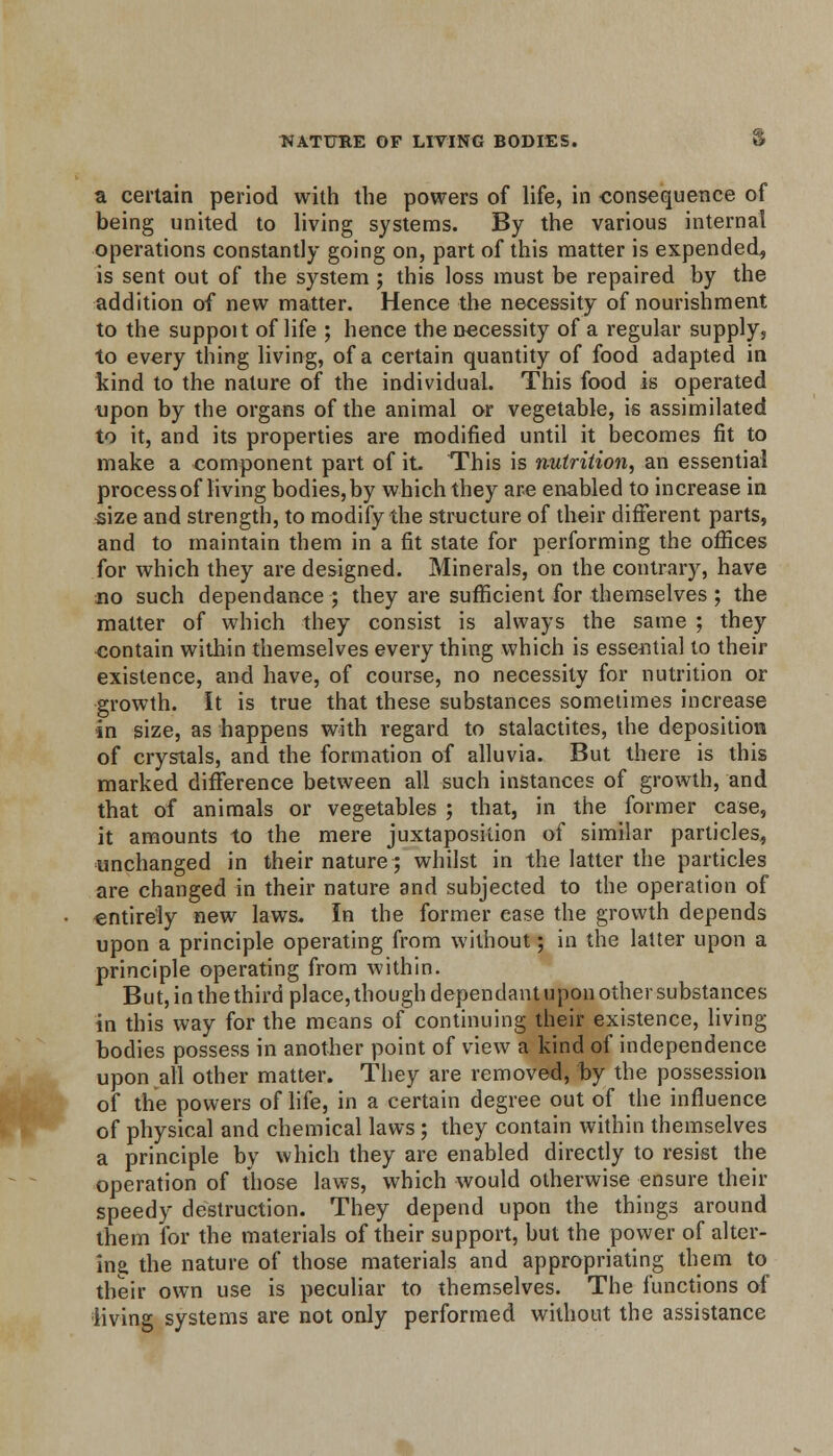 NATURE OF LIVING BODIES. 8 a certain period with the powers of life, in consequence of being united to living systems. By the various internal operations constantly going on, part of this matter is expended, is sent out of the system ; this loss must be repaired by the addition of new matter. Hence the necessity of nourishment to the suppoit of life ; hence the necessity of a regular supply, to every thing living, of a certain quantity of food adapted in kind to the nature of the individual. This food is operated upon by the organs of the animal or vegetable, is assimilated to it, and its properties are modified until it becomes fit to make a component part of it. This is nutrition, an essential process of living bodies, by which they are enabled to increase in size and strength, to modify the structure of their different parts, and to maintain them in a fit state for performing the offices for which they are designed. Minerals, on the contrary, have no such dependance ; they are sufficient for themselves ; the matter of which they consist is always the same ; they contain within themselves every thing which is essential to their existence, and have, of course, no necessity for nutrition or growth, it is true that these substances sometimes increase in size, as happens with regard to stalactites, the deposition of crystals, and the formation of alluvia. But there is this marked difference between all such instances of growth, and that of animals or vegetables ; that, in the former case, it amounts to the mere juxtaposition of similar particles, unchanged in their nature; whilst in the latter the particles are changed in their nature and subjected to the operation of entirely new laws. In the former ease the growth depends upon a principle operating from without; in the latter upon a principle operating from within. But, in the third place, though dependant upon other substances in this way for the means of continuing their existence, living bodies possess in another point of view a kind of independence upon all other matter. They are removed, by the possession of the powers of life, in a certain degree out of the influence of physical and chemical laws; they contain within themselves a principle by which they are enabled directly to resist the operation of those laws, which would otherwise ensure their speedy destruction. They depend upon the things around them for the materials of their support, but the power of alter- ing the nature of those materials and appropriating them to their own use is peculiar to themselves. The functions of living systems are not only performed without the assistance