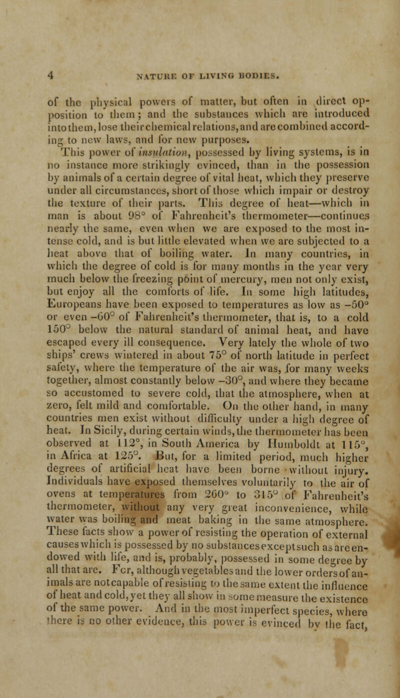 of the physical powers of matter, but often in direct op- position to them ; and the substances which are introduced into them,lose their chemical relations,and are combined accord- ing to new laws, and for new purposes. This power of insulation, possessed by living systems, is in no instance more strikingly evinced, than in the possession by animals of a certain degree of vital heat, which they preserve under all circumstances, short of those which impair or destroy the texture of their parts. This degree of heat—which in man is about 98° of Fahrenheit's thermometer—continues nearly the same, even when we are exposed to the most in- tense cold, and is but little elevated when we are subjected to a heat above that of boiling water. In many countries, in which the degree of cold is for many months in the year very much below the freezing point of mercury, men not only exist, but enjoy all the comforts of life. In some high latitudes, Europeans have been exposed to temperatures as low as -50° or even -00° of Fahrenheit's thermometer, that is, to a cold 150° below the natural standard of animal heat, and have escaped every ill consequence. Very lately the whole of two ships' crews wintered in about 75° of north latitude in perfect safety, where the temperature of the air was, for many weeks together, almost constantly below -30°, and where they became so accustomed to severe cold, that the atmosphere, when at zero, felt mild and comfortable. On the other hand, in many countries men exist without difficulty under a high degree of heat. In Sicily, during certain winds, the thermometer has been observed at 112°, in South America by Humboldt at 115°, in Africa at 125°. But, for a limited period, much higher degrees of artificial heat have been borne without injury. Individuals have exposed themselves voluntarily to the air of ovens at temperatures from 260° to 315° of Fahrenheit's thermometer, without any very great inconvenience, while water was boiling and meat baking in the same atmosphere. These facts show a power of resisting the operation of external causeswhich is possessed by nosubstancesexceptsuch asareen- dowed with life, and is, probably, possessed in some degree by all that are. For, although vegetables and the lower orders of an- imals are notcapable of resisting to the same extent the influence of heat and cold, yet they all show in some measure the existence of the same power. And in the most imperfect species, where there is no other evidence, this power is evinced bv the fact i