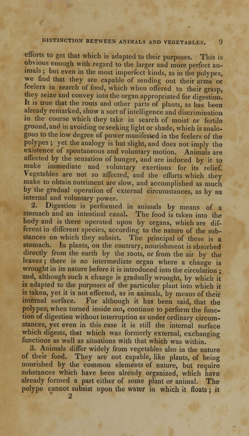 efforts to get that which is adapted to their purposes. This is obvious enough vyith regard to the larger and more perfect an- imals ; but even in the most imperfect kinds, as in the polypes, we find that they are capable of sending out their arms or feelers in search of food, which when offered to their grasp, they seize and convey into the organ appropriated for digestion. It is true that the roots and other parts of plants, as has been already remarked, show a sort of intelligence and discrimination in the course which they take in search of moist or fertile ground, and in avoiding or seeking light or shade, which is analo- gous to the low degree of power manifested in the feelers of the polypes ; yet the analogy is but slight, and does not imply the existence of spontaneous and voluntary motion. Animals are affected by the sensation of hunger, and are induced by it to make immediate and voluntary exertions for its relief. Vegetables are not so affected, and the efforts which they make to obtain nutriment are slow, and accomplished as much by the gradual operation of external circumstances, as by an internal and voluntary power. 2. Digestion is performed in animals by means of a stomach and an intestinal canal. The food is taken into the body and is there operated upon by organs, which are dif- ferent in different species, according to the nature of the sub- stances on which they subsist. The principal of these is a stomach. In plants, on the contrary, nourishment is absorbed directly from the earth by the roots, or from the air by the leaves; there is no intermediate organ where a change is wrought in its nature before it is introduced into the circulation ; and, although such a change is gradually wrought, by which it is adapted to the purposes of the particular plant into which it is taken, yet it is not effected, as in animals, by means of their internal surface. For although it has been said, that the polypes, when turned inside out, continue to perform the func- tion of digestion without interruption as under ordinary circum- stances, yet even in this case it is still the internal surface which digests, that which was formerly external, exchanging functions as well as situations with that which was within. 3. Animals differ widely from vegetables also in the nature of their food. They are not capable, like plants, of being nourished by the common elements of nature, but require substances which have been already organized, which have already formed a part either of some plant or animal. The polype cannot subsist upon the water in which it floats; it