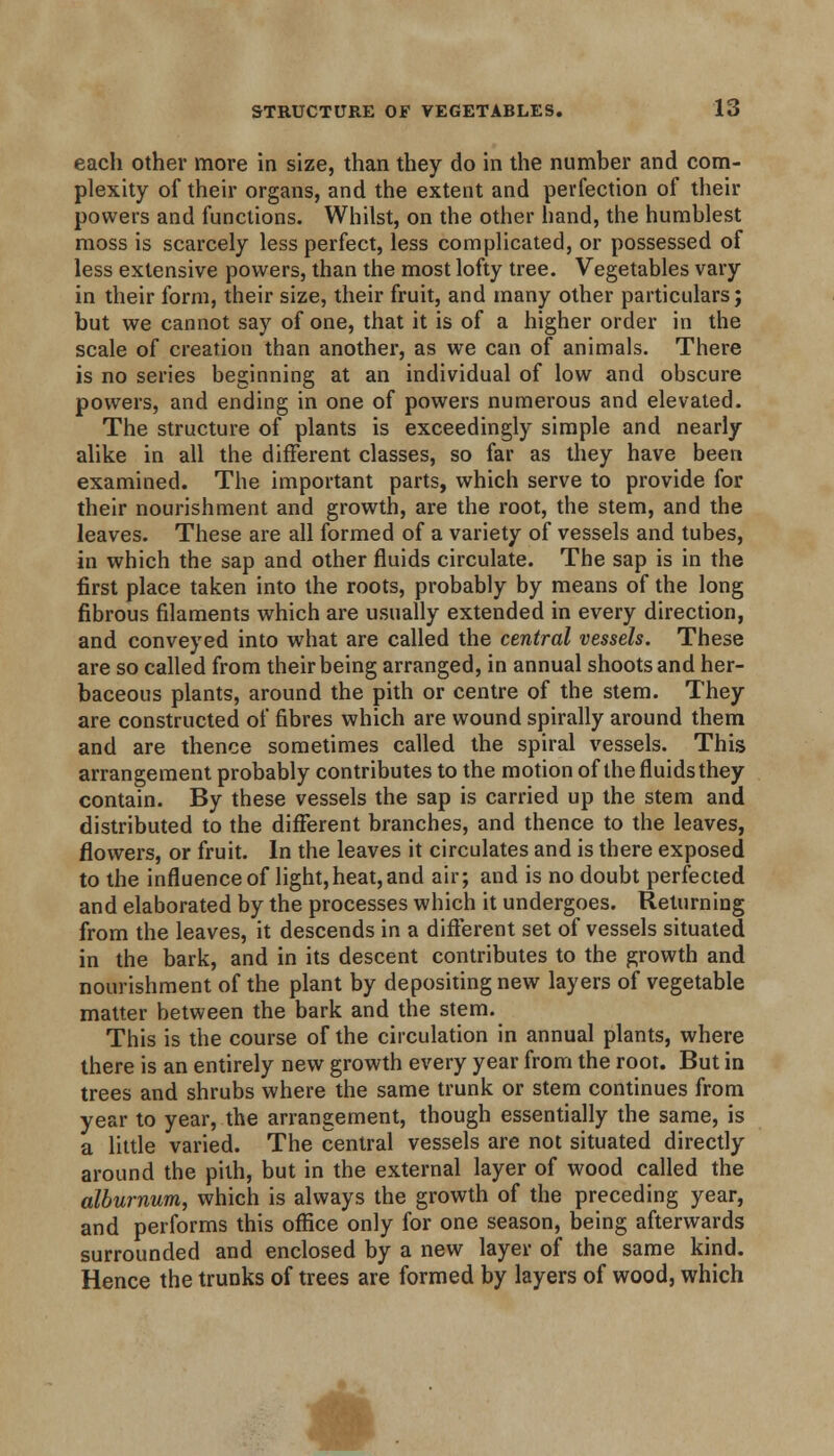 each other more in size, than they do in the number and com- plexity of their organs, and the extent and perfection of their powers and functions. Whilst, on the other hand, the humblest moss is scarcely less perfect, less complicated, or possessed of less extensive powers, than the most lofty tree. Vegetables vary in their form, their size, their fruit, and many other particulars; but we cannot say of one, that it is of a higher order in the scale of creation than another, as we can of animals. There is no series beginning at an individual of low and obscure powers, and ending in one of powers numerous and elevated. The structure of plants is exceedingly simple and nearly alike in all the different classes, so far as they have been examined. The important parts, which serve to provide for their nourishment and growth, are the root, the stem, and the leaves. These are all formed of a variety of vessels and tubes, in which the sap and other fluids circulate. The sap is in the first place taken into the roots, probably by means of the long fibrous filaments which are usually extended in every direction, and conveyed into what are called the central vessels. These are so called from their being arranged, in annual shoots and her- baceous plants, around the pith or centre of the stem. They are constructed of fibres which are wound spirally around them and are thence sometimes called the spiral vessels. This arrangement probably contributes to the motion of the fluids they contain. By these vessels the sap is carried up the stem and distributed to the different branches, and thence to the leaves, flowers, or fruit. In the leaves it circulates and is there exposed to the influence of light,heat, and air; and is no doubt perfected and elaborated by the processes which it undergoes. Returning from the leaves, it descends in a different set of vessels situated in the bark, and in its descent contributes to the growth and nourishment of the plant by depositing new layers of vegetable matter between the bark and the stem. This is the course of the circulation in annual plants, where there is an entirely new growth every year from the root. But in trees and shrubs where the same trunk or stem continues from year to year, the arrangement, though essentially the same, is a little varied. The central vessels are not situated directly around the pith, but in the external layer of wood called the alburnum, which is always the growth of the preceding year, and performs this office only for one season, being afterwards surrounded and enclosed by a new layer of the same kind. Hence the trunks of trees are formed by layers of wood, which