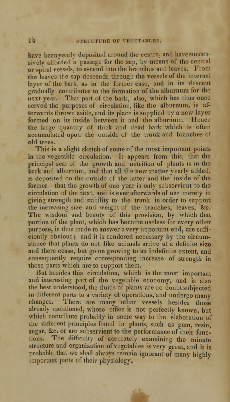 have been yearly deposited around the centre, and have succes- sively afforded a passage for the sap, by means of the central or spiral vessels, to ascend into the branches and leaves. From the leaves the sap descends through the vessels of the internal layer of the bark, as in the former case, and in its descent gradually contributes to the formation of the alburnum for the next year. That part of the bark, also, which has thus once served the purposes of circulation, like the alburnum, is af- terwards thrown aside, and its place is supplied by a new layer formed on its inside between it and the alburnum. Hence the large quantity of thick and dead bark which is often accumulated upon the outside of the trunk and branches of old trees. This is a slight sketch of some of the most important points in the vegetable circulation. It appears from this, that the principal seat of the growth and nutrition of plants is in the bark and alburnum, and that all the new matter yearly added, is deposited on the outside of the latter and the inside of the former—that the growth of one year is only subservient to the circulation of the next, and is ever afterwards of use merely in giving strength and stability to the trunk in order to support the increasing size and weight of the branches, leaves, &tc. The wisdom and beauty of this provision, by which that portion of the plant, which has become useless for every other purpose, is thus made to answer a very important end, are suffi- ciently obvious; and it is rendered necessary by the circum- stance that plants do not like animals arrive at a definite size and there cease, but go on growing to an indefinite extent, and consequently require corresponding increase of strength in those parts which are to support them. But besides this circulation, which is the most important and interesting part of the vegetable economy, and is also the best understood, the fluids of plants are no doubt subjected in different parts to a variety of operations, and undergo many changes. There are many other vessels besides those already mentioned, whose office is not perfectly known, but which contribute probably in some way to the elaboration of the different principles found in plants, such as gum, resin, sugar, Sic. or are subservient to the performance of their func- tions. The difficulty of accurately examining the minute structure and organization of vegetables is very great, and it is probable that we shall always remain ignorant of many highly important parts of their physiology.