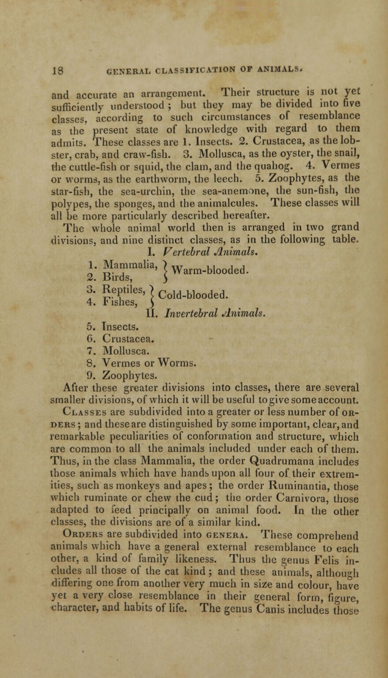 and accurate an arrangement. Their structure is not yet sufficiently understood ; but they may be divided into five classes, according to such circumstances of resemblance as the present state of knowledge with regard to them admits. These classes are 1. Insects. 2. Crustacea, as the lob- ster, crab, and craw-fish. 3. Mollusca, as the oyster, the snail, the cuttle-fish or squid, the clam, and the quahog. 4. Vermes or worms, as the earthworm, the leech. 5. Zoophytes, as the star-fish, the sea-urchin, the sea-anemone, the sun-fish, the polypes, the sponges, and the animalcules. These classes will all be more particularly described hereafter. The whole animal world then is arranged in two grand divisions, and nine distinct classes, as in the following table. I. Vertebral Animals. 1 Mammalia, >Warm_bloo(]ed 2. Buds, 3 3. Reptiles, > Cold_blooded. 4. r ishes, } II. Invertebral Animals. 5. Insects. 6. Crustacea. 7. Mollusca. 8. Vermes or Worms. 0. Zoophytes. After these greater divisions into classes, there are several smaller divisions, of which it will be useful togivesomeaccount. Classes are subdivided into a greater or less number of or- ders; and these are distinguished by some important, clear, and remarkable peculiarities of conformation and structure, which are common to all the animals included under each of them. Thus, in the class Mammalia, the order Quadrumana includes those animals which have hands upon all four of their extrem- ities, such as monkeys and apes; the order Ruminantia, those which ruminate or chew the cud; the order Carnivora, those adapted to feed principally on animal food. In the other classes, the divisions are of a similar kind. Orders are subdivided into genera. These comprehend animals which have a general external resemblance to each other, a kind of family likeness. Thus the genus Felis in- cludes all those of the cat kind; and these animals, although differing one from another very much in size and colour, have yet a very close resemblance in their general form, figure, character, and habits of life. The genus Canis includes those